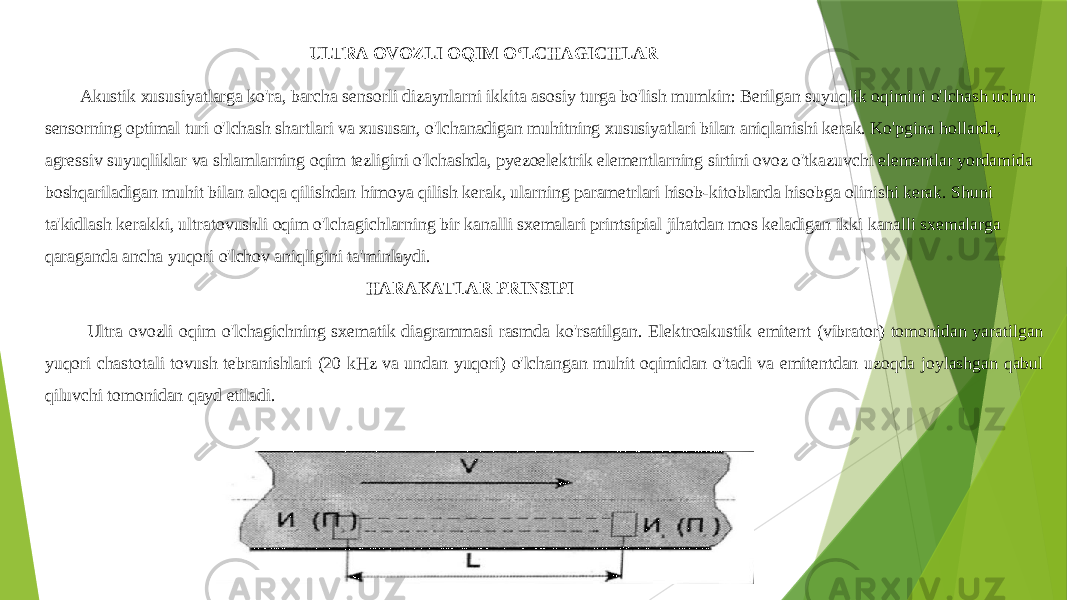  ULTRA OVOZLI OQIM OʻLCHAGICHLAR Akustik xususiyatlarga ko&#39;ra, barcha sensorli dizaynlarni ikkita asosiy turga bo&#39;lish mumkin: Berilgan suyuqlik oqimini o&#39;lchash uchun sensorning optimal turi o&#39;lchash shartlari va xususan, o&#39;lchanadigan muhitning xususiyatlari bilan aniqlanishi kerak. Ko&#39;pgina hollarda, agressiv suyuqliklar va shlamlarning oqim tezligini o&#39;lchashda, pyezoelektrik elementlarning sirtini ovoz o&#39;tkazuvchi elementlar yordamida boshqariladigan muhit bilan aloqa qilishdan himoya qilish kerak, ularning parametrlari hisob-kitoblarda hisobga olinishi kerak. Shuni ta&#39;kidlash kerakki, ultratovushli oqim o&#39;lchagichlarning bir kanalli sxemalari printsipial jihatdan mos keladigan ikki kanalli sxemalarga qaraganda ancha yuqori o&#39;lchov aniqligini ta&#39;minlaydi. HARAKATLAR PRINSIPI Ultra ovozli oqim o&#39;lchagichning sxematik diagrammasi rasmda ko&#39;rsatilgan. Elektroakustik emitent (vibrator) tomonidan yaratilgan yuqori chastotali tovush tebranishlari (20 kHz va undan yuqori) o&#39;lchangan muhit oqimidan o&#39;tadi va emitentdan uzoqda joylashgan qabul qiluvchi tomonidan qayd etiladi. 