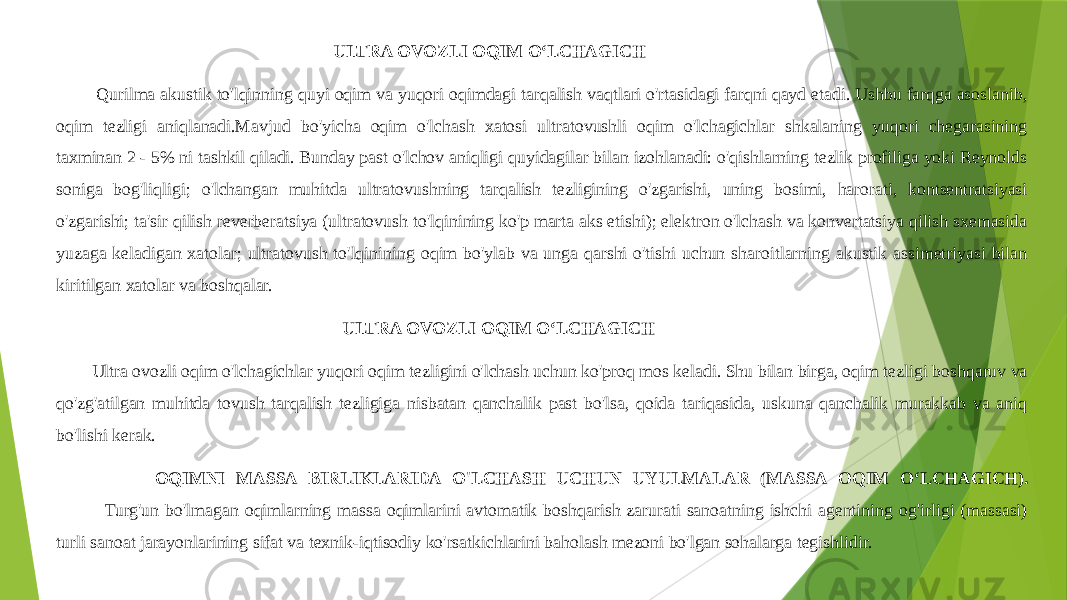  ULTRA OVOZLI OQIM OʻLCHAGICH Qurilma akustik to&#39;lqinning quyi oqim va yuqori oqimdagi tarqalish vaqtlari o&#39;rtasidagi farqni qayd etadi. Ushbu farqga asoslanib, oqim tezligi aniqlanadi.Mavjud bo&#39;yicha oqim o&#39;lchash xatosi ultratovushli oqim o&#39;lchagichlar shkalaning yuqori chegarasining taxminan 2 - 5% ni tashkil qiladi. Bunday past o&#39;lchov aniqligi quyidagilar bilan izohlanadi: o&#39;qishlarning tezlik profiliga yoki Reynolds soniga bog&#39;liqligi; o&#39;lchangan muhitda ultratovushning tarqalish tezligining o&#39;zgarishi, uning bosimi, harorati, kontsentratsiyasi o&#39;zgarishi; ta&#39;sir qilish reverberatsiya (ultratovush to&#39;lqinining ko&#39;p marta aks etishi); elektron o&#39;lchash va konvertatsiya qilish sxemasida yuzaga keladigan xatolar; ultratovush to&#39;lqinining oqim bo&#39;ylab va unga qarshi o&#39;tishi uchun sharoitlarning akustik assimetriyasi bilan kiritilgan xatolar va boshqalar. ULTRA OVOZLI OQIM OʻLCHAGICH Ultra ovozli oqim o&#39;lchagichlar yuqori oqim tezligini o&#39;lchash uchun ko&#39;proq mos keladi. Shu bilan birga, oqim tezligi boshqaruv va qo&#39;zg&#39;atilgan muhitda tovush tarqalish tezligiga nisbatan qanchalik past bo&#39;lsa, qoida tariqasida, uskuna qanchalik murakkab va aniq bo&#39;lishi kerak. OQIMNI MASSA BIRLIKLARIDA O&#39;LCHASH UCHUN UYULMALAR (MASSA OQIM OʻLCHAGICH). Turg&#39;un bo&#39;lmagan oqimlarning massa oqimlarini avtomatik boshqarish zarurati sanoatning ishchi agentining og&#39;irligi (massasi) turli sanoat jarayonlarining sifat va texnik-iqtisodiy ko&#39;rsatkichlarini baholash mezoni bo&#39;lgan sohalarga tegishlidir. 