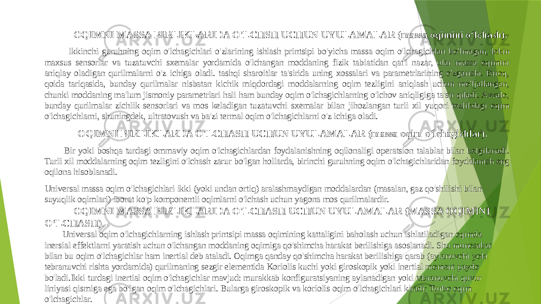  OQIMNI MASSA BIRLIKLARIDA O&#39;LCHSH UCHUN UYULAMALAR (massa oqimini oʻlchash). lkkinchi guruhning oqim o&#39;lchagichlari o&#39;zlarining ishlash printsipi bo&#39;yicha massa oqim o&#39;lchagichlari bo&#39;lmagan, lekin maxsus sensorlar va tuzatuvchi sxemalar yordamida o&#39;lchangan moddaning fizik tabiatidan qat&#39;i nazar, ular massa oqimini aniqlay oladigan qurilmalarni o&#39;z ichiga oladi. tashqi sharoitlar ta&#39;sirida uning xossalari va parametrlarining o&#39;zgarishi. Biroq, qoida tariqasida, bunday qurilmalar nisbatan kichik miqdordagi moddalarning oqim tezligini aniqlash uchun mo&#39;ljallangan, chunki moddaning ma&#39;lum jismoniy parametrlari hali ham bunday oqim o&#39;lchagichlarning o&#39;lchov aniqligiga ta&#39;sir qiladi. Avvalo, bunday qurilmalar zichlik sensorlari va mos keladigan tuzatuvchi sxemalar bilan jihozlangan turli xil yuqori tezlikdagi oqim o&#39;lchagichlarni, shuningdek, ultratovush va ba&#39;zi termal oqim o&#39;lchagichlarni o&#39;z ichiga oladi. OQIMNI BIRLIKLARDA O&#39;LCHASH UCHUN UYULAMALAR (massa oqim oʻlchagichlar). Bir yoki boshqa turdagi ommaviy oqim o&#39;lchagichlardan foydalanishning oqilonaligi operatsion talablar bilan belgilanadi. Turli xil moddalarning oqim tezligini o&#39;lchash zarur bo&#39;lgan hollarda, birinchi guruhning oqim o&#39;lchagichlaridan foydalanish eng oqilona hisoblanadi. Universal massa oqim o&#39;lchagichlari ikki (yoki undan ortiq) aralashmaydigan moddalardan (masalan, gaz qo&#39;shilishi bilan suyuqlik oqimlari) iborat ko&#39;p komponentli oqimlarni o&#39;lchash uchun yagona mos qurilmalardir. OQIMNI MASSA BIRLIKLARIDA O&#39;LCHASH UCHUN UYULAMALAR (MASSA OQIMINI OʻLCHASH). Universal oqim o&#39;lchagichlarning ishlash printsipi massa oqimining kattaligini baholash uchun ishlatiladigan oqimda inersial effektlarni yaratish uchun o&#39;lchangan moddaning oqimiga qo&#39;shimcha harakat berilishiga asoslanadi. Shu munosabat bilan bu oqim o&#39;lchagichlar ham inertial deb ataladi. Oqimga qanday qo&#39;shimcha harakat berilishiga qarab (aylanuvchi yoki tebranuvchi rishta yordamida) qurilmaning sezgir elementida Koriolis kuchi yoki giroskopik yoki inertial moment paydo bo&#39;ladi.Ikki turdagi inertial oqim o&#39;lchagichlar mavjud: murakkab konfiguratsiyaning aylanadigan yoki tebranuvchi quvur liniyasi qismiga ega bo&#39;lgan oqim o&#39;lchagichlari. Bularga giroskopik va koriolis oqim o&#39;lchagichlari kiradi; Turbo oqim o&#39;lchagichlar. 