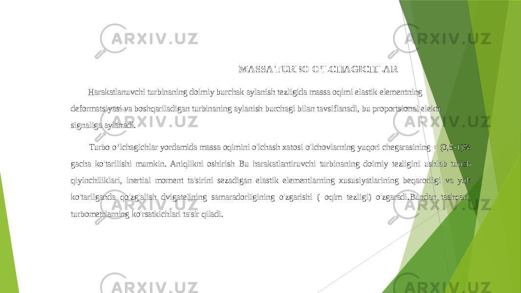  MASSA TURBO OʻLCHAGICHLAR Harakatlanuvchi turbinaning doimiy burchak aylanish tezligida massa oqimi elastik elementning deformatsiyasi va boshqariladigan turbinaning aylanish burchagi bilan tavsiflanadi, bu proportsional elektr signaliga aylanadi. Turbo oʻlchagichlar yordamida massa oqimini o&#39;lchash xatosi o&#39;lchovlarning yuqori chegarasining ± (0,5-1)% gacha ko&#39;tarilishi mumkin. Aniqlikni oshirish Bu harakatlantiruvchi turbinaning doimiy tezligini ushlab turish qiyinchiliklari, inertial moment ta&#39;sirini sezadigan elastik elementlarning xususiyatlarining beqarorligi va yuk ko&#39;tarilganda qo&#39;zg&#39;alish dvigatelining samaradorligining o&#39;zgarishi ( oqim tezligi) o&#39;zgaradi.Bundan tashqari, turbometrlarning ko&#39;rsatkichlari ta&#39;sir qiladi. 