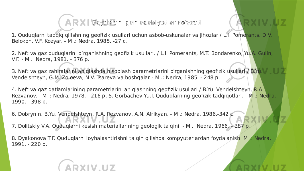  Foydalanilgan adabiyotlar ro&#39;yxati 1. Quduqlarni tadqiq qilishning geofizik usullari uchun asbob-uskunalar va jihozlar / L.I. Pomerants, D.V. Belokon, V.F. Kozyar. - M .: Nedra, 1985. -27 c. 2. Neft va gaz quduqlarini o‘rganishning geofizik usullari. / L.I. Pomerants, M.T. Bondarenko, Yu.A. Gulin, V.F. - M .: Nedra, 1981. - 376 p. 3. Neft va gaz zahiralarini aniqlashda hisoblash parametrlarini o&#39;rganishning geofizik usullari / B.Yu. Vendelshteyn, G.M. Zoloeva, N.V. Tsareva va boshqalar - M .: Nedra, 1985. - 248 p. 4. Neft va gaz qatlamlarining parametrlarini aniqlashning geofizik usullari / B.Yu. Vendelshteyn, R.A. Rezvanov. - M .: Nedra, 1978. - 216 p. 5. Gorbachev Yu.I. Quduqlarning geofizik tadqiqotlari. - M .: Nedra, 1990. - 398 p. 6. Dobrynin, B.Yu. Vendelshteyn, R.A. Rezvanov, A.N. Afrikyan. - M .: Nedra, 1986.-342 c. 7. Dolitskiy V.A. Quduqlarni kesish materiallarining geologik talqini. - M .: Nedra, 1966. - 387 p. 8. Dyakonova T.F. Quduqlarni loyhalashtirishni talqin qilishda kompyuterlardan foydalanish. M .: Nedra, 1991. - 220 p. 