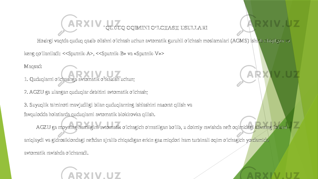 QUDUQ OQIMINI OʻLCHASH USULLARI Hozirgi vaqtda quduq qazib olishni o&#39;lchash uchun avtomatik guruhli o&#39;lchash moslamalari (AGMS) ishlab chiqilgan va keng qo&#39;llaniladi: <<Sputnik-A>, <<Sputnik-B» va «Sputnik-V»> Maqsad: 1. Quduqlarni o&#39;lchashga avtomatik o&#39;tkazish uchun; 2. AGZU ga ulangan quduqlar debitini avtomatik o&#39;lchash; 3. Suyuqlik ta&#39;minoti mavjudligi bilan quduqlarning ishlashini nazorat qilish va favqulodda holatlarda quduqlarni avtomatik blokirovka qilish. AGZU ga moyning namligini avtomatik o&#39;lchagich o&#39;rnatilgan bo&#39;lib, u doimiy ravishda neft oqimidagi suvning foizini aniqlaydi va gidrosiklondagi neftdan ajralib chiqadigan erkin gaz miqdori ham turbinali oqim o&#39;lchagich yordamida avtomatik ravishda o&#39;lchanadi. 