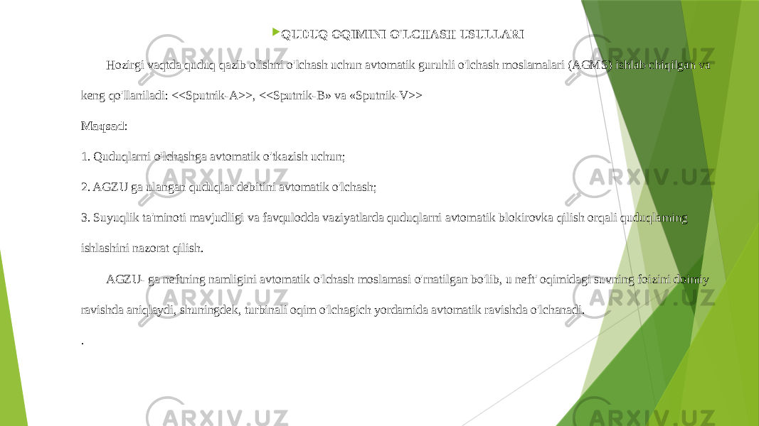  QUDUQ OQIMINI O&#39;LCHASH USULLARI Hozirgi vaqtda quduq qazib olishni o&#39;lchash uchun avtomatik guruhli o&#39;lchash moslamalari (AGMS) ishlab chiqilgan va keng qo&#39;llaniladi: <<Sputnik-A>>, <<Sputnik-B» va «Sputnik-V>> Maqsad : 1. Quduqlarni o&#39;lchashga avtomatik o&#39;tkazish uchun; 2. AGZU ga ulangan quduqlar debitini avtomatik o&#39;lchash; 3. Suyuqlik ta&#39;minoti mavjudligi va favqulodda vaziyatlarda quduqlarni avtomatik blokirovka qilish orqali quduqlarning ishlashini nazorat qilish. AGZU- ga neftning namligini avtomatik o&#39;lchash moslamasi o&#39;rnatilgan bo&#39;lib, u neft&#39; oqimidagi suvning foizini doimiy ravishda aniqlaydi, shuningdek, turbinali oqim o&#39;lchagich yordamida avtomatik ravishda o&#39;lchanadi. . 