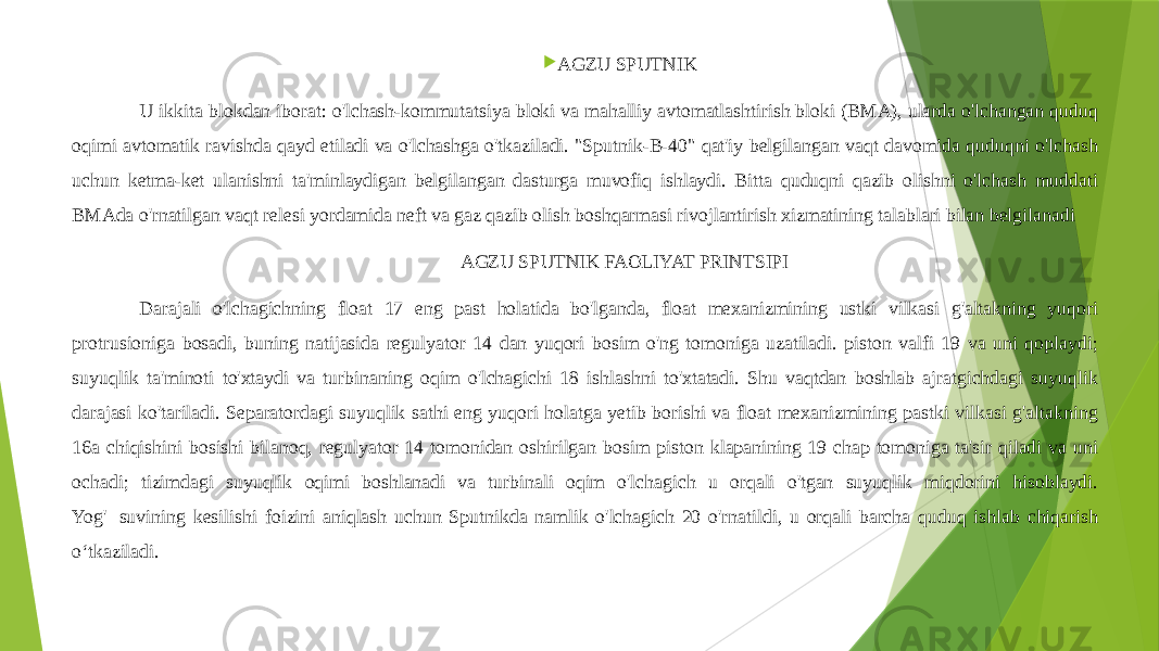  AGZU SPUTNIK U ikkita blokdan iborat: o&#39;lchash-kommutatsiya bloki va mahalliy avtomatlashtirish bloki (BMA), ularda o&#39;lchangan quduq oqimi avtomatik ravishda qayd etiladi va o&#39;lchashga o&#39;tkaziladi. &#34;Sputnik-B-40&#34; qat&#39;iy belgilangan vaqt davomida quduqni o&#39;lchash uchun ketma-ket ulanishni ta&#39;minlaydigan belgilangan dasturga muvofiq ishlaydi. Bitta quduqni qazib olishni o&#39;lchash muddati BMAda o&#39;rnatilgan vaqt relesi yordamida neft va gaz qazib olish boshqarmasi rivojlantirish xizmatining talablari bilan belgilanadi AGZU SPUTNIK FAOLIYAT PRINTSIPI Darajali o&#39;lchagichning float 17 eng past holatida bo&#39;lganda, float mexanizmining ustki vilkasi g&#39;altakning yuqori protrusioniga bosadi, buning natijasida regulyator 14 dan yuqori bosim o&#39;ng tomoniga uzatiladi. piston valfi 19 va uni qoplaydi; suyuqlik ta&#39;minoti to&#39;xtaydi va turbinaning oqim o&#39;lchagichi 18 ishlashni to&#39;xtatadi. Shu vaqtdan boshlab ajratgichdagi suyuqlik darajasi ko&#39;tariladi. Separatordagi suyuqlik sathi eng yuqori holatga yetib borishi va float mexanizmining pastki vilkasi g&#39;altakning 16a chiqishini bosishi bilanoq, regulyator 14 tomonidan oshirilgan bosim piston klapanining 19 chap tomoniga ta&#39;sir qiladi va uni ochadi; tizimdagi suyuqlik oqimi boshlanadi va turbinali oqim o&#39;lchagich u orqali o&#39;tgan suyuqlik miqdorini hisoblaydi. Yog&#39;  suvining kesilishi foizini aniqlash uchun Sputnikda namlik o&#39;lchagich 20 o&#39;rnatildi, u orqali barcha quduq ishlab chiqarish oʻtkaziladi. 