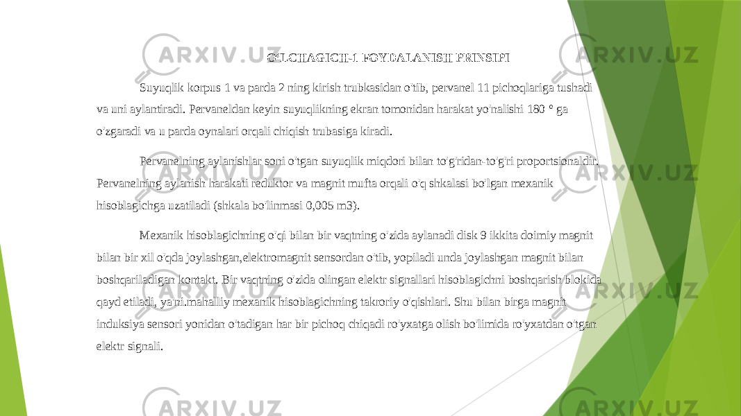  OʻLCHAGICH-1 FOYDALANISH PRINSIPI Suyuqlik korpus 1 va parda 2 ning kirish trubkasidan o&#39;tib, pervanel 11 pichoqlariga tushadi va uni aylantiradi. Pervaneldan keyin suyuqlikning ekran tomonidan harakat yo&#39;nalishi 180 ° ga o&#39;zgaradi va u parda oynalari orqali chiqish trubasiga kiradi. Pervanelning aylanishlar soni o&#39;tgan suyuqlik miqdori bilan to&#39;g&#39;ridan-to&#39;g&#39;ri proportsionaldir. Pervanelning aylanish harakati reduktor va magnit mufta orqali o&#39;q shkalasi bo&#39;lgan mexanik hisoblagichga uzatiladi (shkala bo&#39;linmasi 0,005 m3). Mexanik hisoblagichning o&#39;qi bilan bir vaqtning o&#39;zida aylanadi disk 9 ikkita doimiy magnit bilan bir xil o&#39;qda joylashgan,elektromagnit sensordan o&#39;tib, yopiladi unda joylashgan magnit bilan boshqariladigan kontakt. Bir vaqtning o&#39;zida olingan elektr signallari hisoblagichni boshqarish blokida qayd etiladi, ya&#39;ni.mahalliy mexanik hisoblagichning takroriy o&#39;qishlari. Shu bilan birga magnit induksiya sensori yonidan o&#39;tadigan har bir pichoq chiqadi ro&#39;yxatga olish bo&#39;limida ro&#39;yxatdan o&#39;tgan elektr signali. 