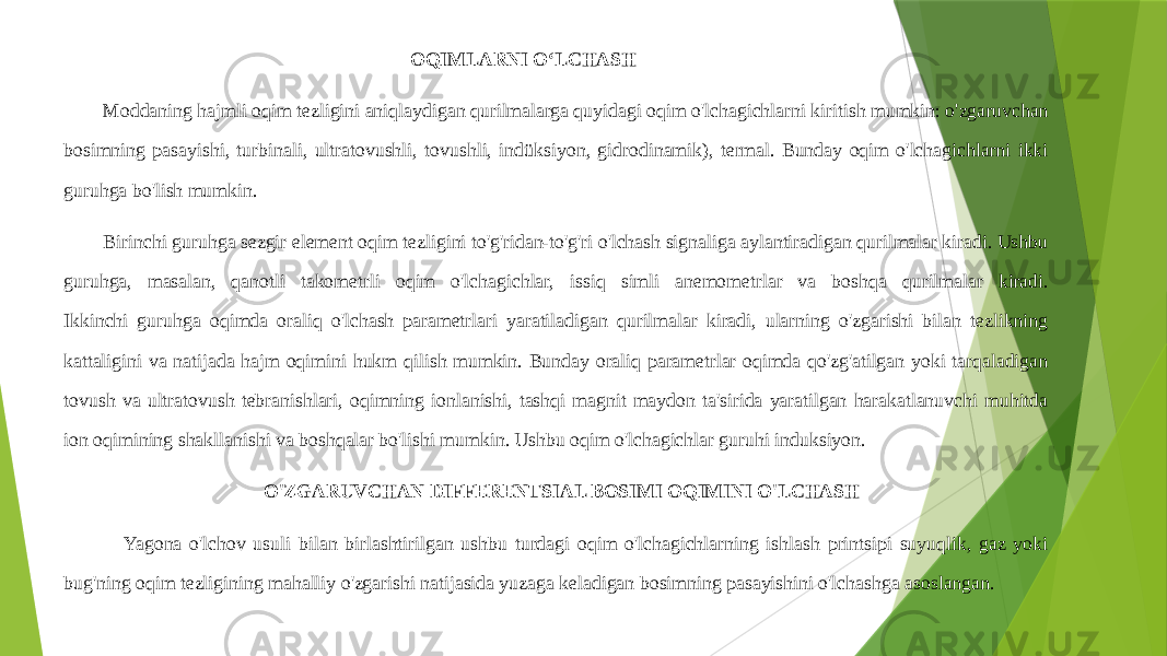  OQIMLARNI OʻLCHASH Moddaning hajmli oqim tezligini aniqlaydigan qurilmalarga quyidagi oqim o&#39;lchagichlarni kiritish mumkin: o&#39;zgaruvchan bosimning pasayishi, turbinali, ultratovushli, tovushli, indüksiyon, gidrodinamik), termal. Bunday oqim o&#39;lchagichlarni ikki guruhga bo&#39;lish mumkin. Birinchi guruhga sezgir element oqim tezligini to&#39;g&#39;ridan-to&#39;g&#39;ri o&#39;lchash signaliga aylantiradigan qurilmalar kiradi. Ushbu guruhga, masalan, qanotli takometrli oqim o&#39;lchagichlar, issiq simli anemometrlar va boshqa qurilmalar kiradi. Ikkinchi guruhga oqimda oraliq o&#39;lchash parametrlari yaratiladigan qurilmalar kiradi, ularning o&#39;zgarishi bilan tezlikning kattaligini va natijada hajm oqimini hukm qilish mumkin. Bunday oraliq parametrlar oqimda qo&#39;zg&#39;atilgan yoki tarqaladigan tovush va ultratovush tebranishlari, oqimning ionlanishi, tashqi magnit maydon ta&#39;sirida yaratilgan harakatlanuvchi muhitda ion oqimining shakllanishi va boshqalar bo&#39;lishi mumkin. Ushbu oqim o&#39;lchagichlar guruhi induksiyon. O&#39;ZGARUVCHAN DIFFERENTSIAL BOSIMI OQIMINI O&#39;LCHASH Yagona o&#39;lchov usuli bilan birlashtirilgan ushbu turdagi oqim o&#39;lchagichlarning ishlash printsipi suyuqlik, gaz yoki bug&#39;ning oqim tezligining mahalliy o&#39;zgarishi natijasida yuzaga keladigan bosimning pasayishini o&#39;lchashga asoslangan. 