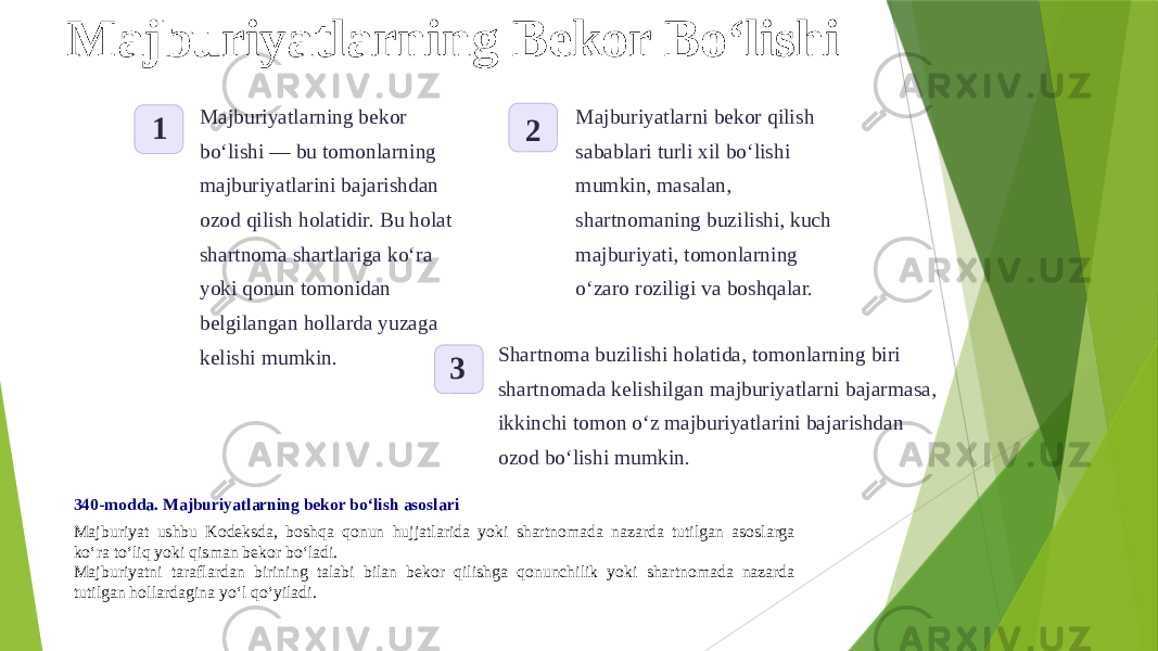 Majburiyatlarning Bekor Boʻlishi 1 Majburiyatlarning bekor boʻlishi — bu tomonlarning majburiyatlarini bajarishdan ozod qilish holatidir. Bu holat shartnoma shartlariga koʻra yoki qonun tomonidan belgilangan hollarda yuzaga kelishi mumkin. 2 Majburiyatlarni bekor qilish sabablari turli xil boʻlishi mumkin, masalan, shartnomaning buzilishi, kuch majburiyati, tomonlarning oʻzaro roziligi va boshqalar. 3 Shartnoma buzilishi holatida, tomonlarning biri shartnomada kelishilgan majburiyatlarni bajarmasa, ikkinchi tomon oʻz majburiyatlarini bajarishdan ozod boʻlishi mumkin. 340-modda. Majburiyatlarning bekor bo‘lish asoslari Majburiyat ushbu Kodeksda, boshqa qonun hujjatlarida yoki shartnomada nazarda tutilgan asoslarga ko‘ra to‘liq yoki qisman bekor bo‘ladi. Majburiyatni taraflardan birining talabi bilan bekor qilishga qonunchilik yoki shartnomada nazarda tutilgan hollardagina yo‘l qo‘yiladi. 