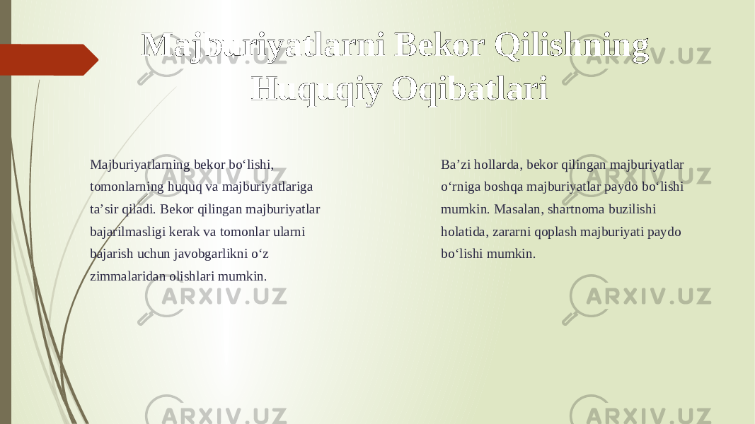 Majburiyatlarni Bekor Qilishning Huquqiy Oqibatlari Majburiyatlarning bekor boʻlishi, tomonlarning huquq va majburiyatlariga taʼsir qiladi. Bekor qilingan majburiyatlar bajarilmasligi kerak va tomonlar ularni bajarish uchun javobgarlikni oʻz zimmalaridan olishlari mumkin. Baʼzi hollarda, bekor qilingan majburiyatlar oʻrniga boshqa majburiyatlar paydo boʻlishi mumkin. Masalan, shartnoma buzilishi holatida, zararni qoplash majburiyati paydo boʻlishi mumkin. 
