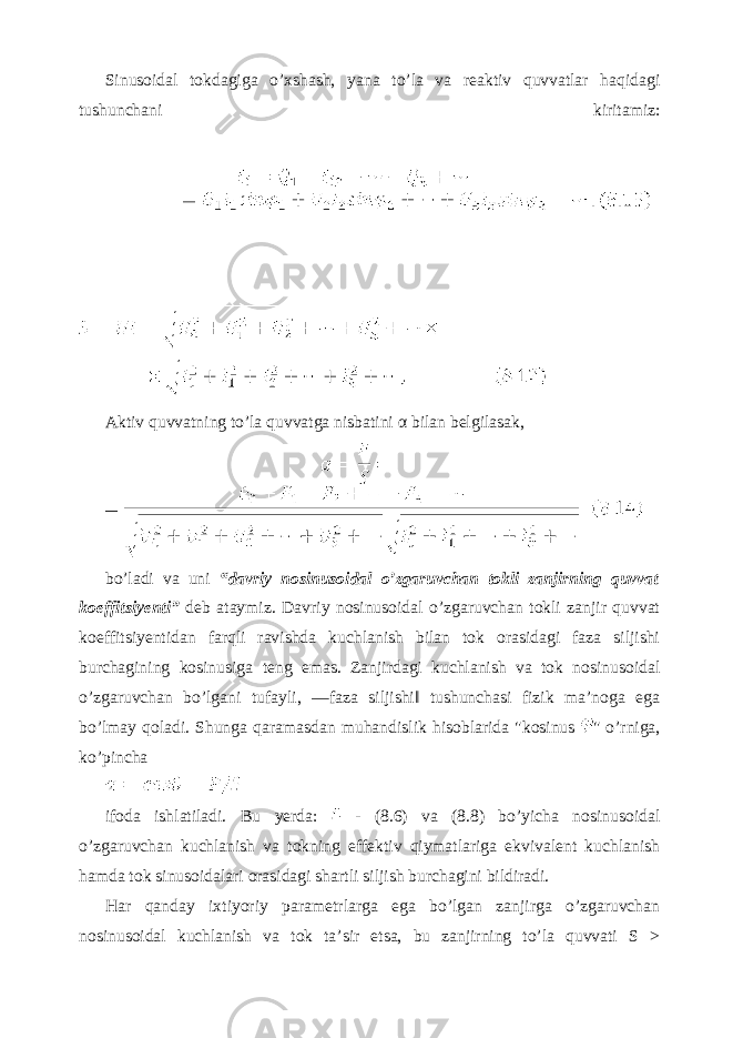 Sinusoidal tokdagiga o’xshash, yana to’la va reaktiv quvvatlar haqidagi tushunchani kiritamiz: Aktiv quvvatning to’la quvvatga nisbatini α bilan belgilasak, bo’ladi va uni “davriy nosinusoidal o’zgaruvchan tokli zanjirning quvvat koeffitsiyenti” deb ataymiz. Davriy nosinusoidal o’zgaruvchan tokli zanjir quvvat koeffitsiyentidan farqli ravishda kuchlanish bilan tok orasidagi faza siljishi burchagining kosinusiga teng emas. Zanjirdagi kuchlanish va tok nosinusoidal o’zgaruvchan bo’lgani tufayli, ―faza siljishi‖ tushunchasi fizik ma’noga ega bo’lmay qoladi. Shunga qaramasdan muhandislik hisoblarida &#34;kosinus &#34; o’rniga, ko’pincha ifoda ishlatiladi. Bu yerda: - (8.6) va (8.8) bo’yicha nosinusoidal o’zgaruvchan kuchlanish va tokning effektiv qiymatlariga ekvivalent kuchlanish hamda tok sinusoidalari orasidagi shartli siljish burchagini bildiradi. Har qanday ixtiyoriy parametrlarga ega bo’lgan zanjirga o’zgaruvchan nosinusoidal kuchlanish va tok ta’sir etsa, bu zanjirning to’la quvvati S > 