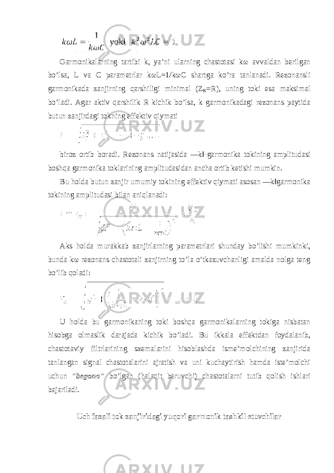 Garmonikalarning tartibi k, ya’ni ularning chastotasi k ω avvaldan berilgan bo’lsa, L va C parametrlar k ω L=1/k ω C shartga ko’ra tanlanadi. Rezonansli garmonikada zanjirning qarshiligi minimal (Z K =R), uning toki esa maksimal bo’ladi. Agar aktiv qarshilik R kichik bo’lsa, k garmonikadagi rezonans paytida butun zanjirdagi tokning effektiv qiymati biroz ortib boradi. Rezonans natijasida ―k‖-garmonika tokining amplitudasi boshqa garmonika toklarining amplitudasidan ancha ortib ketishi mumkin. Bu holda butun zanjir umumiy tokining effektiv qiymati asosan ―k‖garmonika tokining amplitudasi bilan aniqlanadi: Aks holda murakkab zanjirlarning parametrlari shunday bo’lishi mumkinki, bunda k ω rezonans chastotali zanjirning to’la o’tkazuvchanligi amalda nolga teng bo’lib qoladi: U holda bu garmonikaning toki boshqa garmonikalarning tokiga nisbatan hisobga olmaslik darajada kichik bo’ladi. Bu ikkala effektdan foydalanib, chastotaviy filtrlarining sxemalarini hisoblashda isme’molchining zanjirida tanlangan signal chastotalarini ajratish va uni kuchaytirish hamda iste’molchi uchun &#34;begona&#34; bo’lgan (halaqit beruvchi) chastotalarni tutib qolish ishlari bajariladi. Uch fazali tok zanjiridagi yuqori garmonik tashkil etuvchilar 