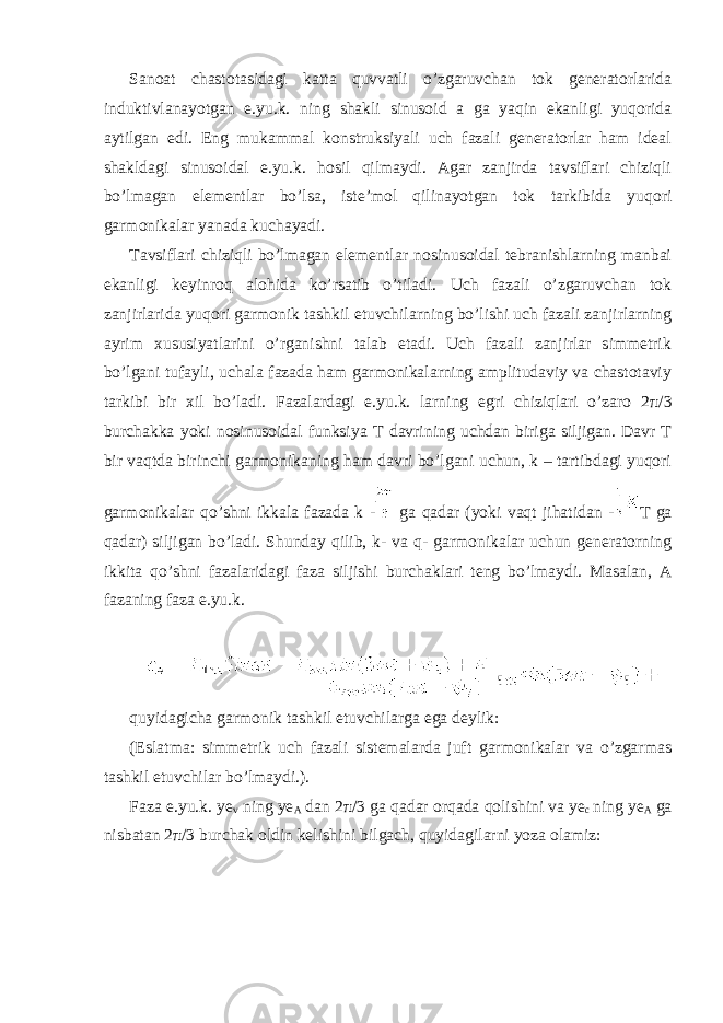 Sanoat chastotasidagi katta quvvatli o’zgaruvchan tok generatorlarida induktivlanayotgan e.yu.k. ning shakli sinusoid a ga yaqin ekanligi yuqorida aytilgan edi. Eng mukammal konstruksiyali uch fazali generatorlar ham ideal shakldagi sinusoidal e.yu.k. hosil qilmaydi. Agar zanjirda tavsiflari chiziqli bo’lmagan elementlar bo’lsa, iste’mol qilinayotgan tok tarkibida yuqori garmonikalar yanada kuchayadi. Tavsiflari chiziqli bo’lmagan elementlar nosinusoidal tebranishlarning manbai ekanligi keyinroq alohida ko’rsatib o’tiladi. Uch fazali o’zgaruvchan tok zanjirlarida yuqori garmonik tashkil etuvchilarning bo’lishi uch fazali zanjirlarning ayrim xususiyatlarini o’rganishni talab etadi. Uch fazali zanjirlar simmetrik bo’lgani tufayli, uchala fazada ham garmonikalarning amplitudaviy va chastotaviy tarkibi bir xil bo’ladi. Fazalardagi e.yu.k. larning egri chiziqlari o’zaro 2 π /3 burchakka yoki nosinusoidal funksiya T davrining uchdan biriga siljigan. Davr T bir vaqtda birinchi garmonikaning ham davri bo’lgani uchun, k – tartibdagi yuqori garmonikalar qo’shni ikkala fazada k - ga qadar (yoki vaqt jihatidan - T ga qadar) siljigan bo’ladi. Shunday qilib, k- va q- garmonikalar uchun generatorning ikkita qo’shni fazalaridagi faza siljishi burchaklari teng bo’lmaydi. Masalan, A fazaning faza e.yu.k. quyidagicha garmonik tashkil etuvchilarga ega deylik: (Eslatma: simmetrik uch fazali sistemalarda juft garmonikalar va o’zgarmas tashkil etuvchilar bo’lmaydi.). Faza e.yu.k. ye v ning ye A dan 2 π /3 ga qadar orqada qolishini va ye c ning ye A ga nisbatan 2 π /3 burchak oldin kelishini bilgach, quyidagilarni yoza olamiz: 