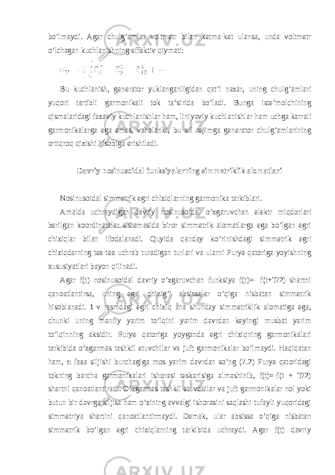 bo’lmaydi. Agar chulg’amlar voltmetr bilan ketma-ket ulansa, unda voltmetr o’lchagan kuchlanishning effektiv qiymati: Bu kuchlanish, generator yuklanganligidan qat’i nazar, uning chulg’amlari yuqori tartibli garmonikali tok ta’sirida bo’ladi. Bunga iste’molchining qismalaridagi fazaviy kuchlanishlar ham, liniyaviy kuchlanishlar ham uchga karrali garmonikalarga ega emas, vaholanki, bu xil rejimga generator chulg’amlarining ortiqroq qizishi hisobiga erishiladi. Davriy nosinusoidal funksiyalarning simmetriklik alomatlari Nosinusoidal simmetrik egri chiziqlarning garmonika tarkiblari. Amalda uchraydigan davriy nosinusoidal o’zgaruvchan elektr miqdorlari berilgan koordinatalar sistemasida biror simmetrik alomatlarga ega bo’lgan egri chiziqlar bilan ifodalanadi. Quyida qanday ko’rinishdagi simmetrik egri chiziqdarning tez-tez uchrab turadigan turlari va ularni Furye qatoriga yoyishning xususiyatlari bayon qilinadi. Agar f(t) nosinusoidal davriy o’zgaruvchan funksiya f(t)=- f(t+T/2) shartni qanoatlantirsa, uning egri chizig’i absissalar o’qiga nisbatan simmetrik hisoblanadi. 1-v rasmdagi egri chiziq ana shunday simmetriklik alomatiga ega, chunki uning manfiy yarim to’lqini yarim davrdan keyingi musbat yarim to’lqinning aksidir. Furye qatoriga yoyganda egri chiziqning garmonikalari tarkibida o’zgarmas tashkil etuvchilar va juft garmonikalar bo’lmaydi. Haqiqatan ham, π faza siljishi burchagiga mos yarim davrdan so’ng (7.2) Furye qatoridagi tokning barcha garmonikalari ishorasi teskarisiga almashinib, f(t)=-f(t + T/2) shartni qanoatlantiradi. O’zgarmas tashkil etuvchilar va juft garmonikalar nol yoki butun bir davrga siljisa ham o’zining avvalgi ishorasini saqlashi tufayli yuqoridagi simmetriya shartini qanoatlantirmaydi. Demak, ular absissa o’qiga nisbatan simmetrik bo’lgan egri chiziqlarning tarkibida uchraydi. Agar f(t) davriy 