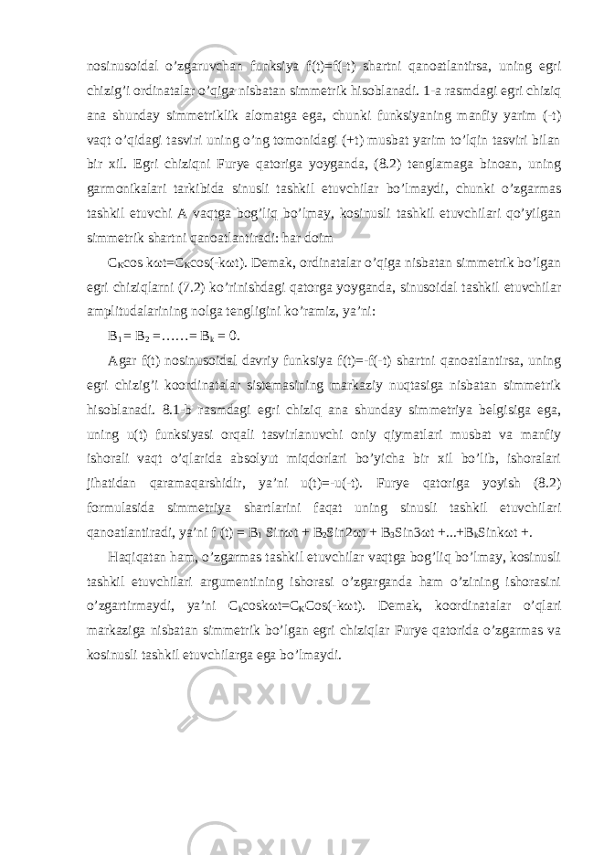 nosinusoidal o’zgaruvchan funksiya f(t)=f(-t) shartni qanoatlantirsa, uning egri chizig’i ordinatalar o’qiga nisbatan simmetrik hisoblanadi. 1-a rasmdagi egri chiziq ana shunday simmetriklik alomatga ega, chunki funksiyaning manfiy yarim (-t) vaqt o’qidagi tasviri uning o’ng tomonidagi (+t) musbat yarim to’lqin tasviri bilan bir xil. Egri chiziqni Furye qatoriga yoyganda, (8.2) tenglamaga binoan, uning garmonikalari tarkibida sinusli tashkil etuvchilar bo’lmaydi, chunki o’zgarmas tashkil etuvchi A vaqtga bog’liq bo’lmay, kosinusli tashkil etuvchilari qo’yilgan simmetrik shartni qanoatlantiradi: har doim C K cos k ω t=C K cos(-k ω t). Demak, ordinatalar o’qiga nisbatan simmetrik bo’lgan egri chiziqlarni (7.2) ko’rinishdagi qatorga yoyganda, sinusoidal tashkil etuvchilar amplitudalarining nolga tengligini ko’ramiz, ya’ni: B 1 = B 2 =……= B k = 0. Agar f(t) nosinusoidal davriy funksiya f(t)=-f(-t) shartni qanoatlantirsa, uning egri chizig’i koordinatalar sistemasining markaziy nuqtasiga nisbatan simmetrik hisoblanadi. 8.1-b rasmdagi egri chiziq ana shunday simmetriya belgisiga ega, uning u(t) funksiyasi orqali tasvirlanuvchi oniy qiymatlari musbat va manfiy ishorali vaqt o’qlarida absolyut miqdorlari bo’yicha bir xil bo’lib, ishoralari jihatidan qaramaqarshidir, ya’ni u(t)=-u(-t). Furye qatoriga yoyish (8.2) formulasida simmetriya shartlarini faqat uning sinusli tashkil etuvchilari qanoatlantiradi, ya’ni f (t) = B 1 Sin ω t + B 2 Sin2 ω t + B 3 Sin3 ω t +...+B k Sink ω t +. Haqiqatan ham, o’zgarmas tashkil etuvchilar vaqtga bog’liq bo’lmay, kosinusli tashkil etuvchilari argumentining ishorasi o’zgarganda ham o’zining ishorasini o’zgartirmaydi, ya’ni C k cosk ω t=C K Cos(-k ω t). Demak, koordinatalar o’qlari markaziga nisbatan simmetrik bo’lgan egri chiziqlar Furye qatorida o’zgarmas va kosinusli tashkil etuvchilarga ega bo’lmaydi. 