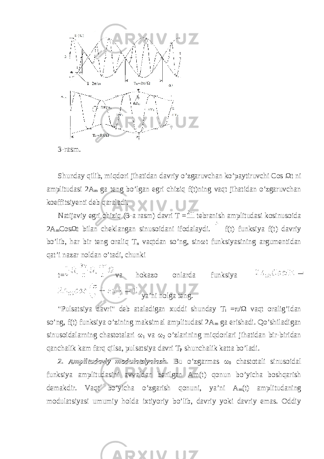  3-rasm. Shunday qilib, miqdori jihatidan davriy o’zgaruvchan ko’paytiruvchi Cos Ω t ni amplitudasi 2A m ga teng bo’lgan egri chiziq f(t)ning vaqt jihatidan o’zgaruvchan koeffitsiyenti deb qaraladi. Natijaviy egri chiziq (3-a rasm) davri T = tebranish amplitudasi kosinusoida 2A m Cos Ω t bilan cheklangan sinusoidani ifodalaydi. f(t) funksiya f(t) davriy bo’lib, har bir teng oraliq T n vaqtdan so’ng, sin ω t funksiyasining argumentidan qat’i nazar noldan o’tadi, chunki t= va hokazo onlarda funksiya ya’ni nolga teng. &#34;Pulsatsiya davri&#34; deb ataladigan xuddi shunday T i = π / Ω vaqt oralig’idan so’ng, f(t) funksiya o’zining maksimal amplitudasi 2A m ga erishadi. Qo’shiladigan sinusoidalarning chastotalari ω 1 va ω 2 o’zlarining miqdorlari jihatidan bir-biridan qanchalik kam farq qilsa, pulsatsiya davri T P shunchalik katta bo’ladi. 2. Amplitudaviy modulatsiyalash. Bu o’zgarmas ω 0 chastotali sinusoidal funksiya amplitudasini avvaldan berilgan Am(t) qonun bo’yicha boshqarish demakdir. Vaqt bo’yicha o’zgarish qonuni, ya’ni A m (t) amplitudaning modulatsiyasi umumiy holda ixtiyoriy bo’lib, davriy yoki davriy emas. Oddiy 