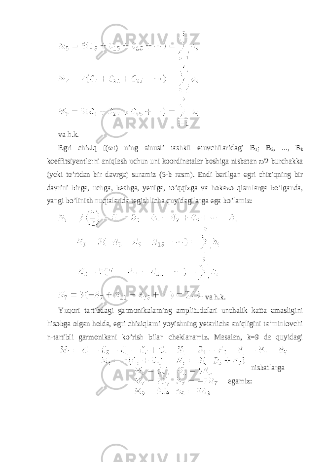  va h.k. Egri chiziq f( ω t) ning sinusli tashkil etuvchilaridagi B 1 ; B 3 , ..., B k koeffitsiyentlarni aniqlash uchun uni koordinatalar boshiga nisbatan π /2 burchakka (yoki to’rtdan bir davrga) suramiz (6-b rasm). Endi berilgan egri chiziqning bir davrini birga, uchga, beshga, yettiga, to’qqizga va hok а z о qismlarga bo’lganda, yangi bo’linish nuqtalarida tegishlicha quyidagilarga ega bo’lamiz: va h.k. Yuqori tartibdagi garmonikalarning amplitudalari unchalik katta emasligini hisobga olgan holda, egri chiziqlarni yoyishning yetarlicha aniqligini ta’minlovchi n-tartibli garmonikani ko’rish bilan cheklanamiz. Masalan, k=9 da quyidagi nisbatlarga egamiz: 