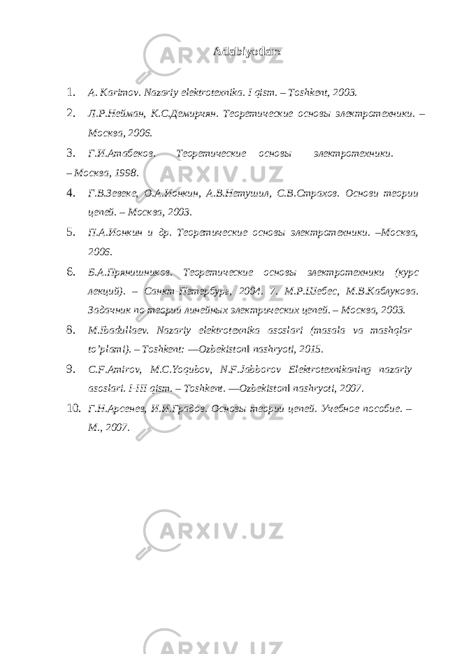 Adabiyotlar : 1. A. Karimov. Nazariy elektrotexnika. I qism. – Toshkent, 2003. 2. Л.Р.Нейман, К.С.Демирчян. Теоретические основы электротехники. – Москва, 2006. 3. Г.И.Атабеков. Теоретические основы электротехники. – Москва, 1998. 4. Г.В.Зевеке, O.А.Ионкин, А.В.Нетушил, С.В.Страхов. Основи теории цепей. – Москва, 2003. 5. П.А.Ионкин и др. Теоретические основы электротехники. –Москва, 2006. 6. Б.А.Прянишников. Теоретические основы электротехники (курс лекций). – Санкт-Петербург, 2004. 7. М.Р.Шебес, М.В.Каблукова. Задачник по теории линейных электрических цепей. – Москва, 2003. 8. M.Ibadullaev. Nazariy elektrotexnika asoslari (masala va mashqlar to’plami). – Toshkent: ―Ozbekiston‖ nashryoti, 2015. 9. C.F.Amirov, M.C.Yoqubov, N.F.Jabborov Elektrotexnikaning nazariy asoslari. I-III qism. – Toshkent. ―Ozbekiston‖ nashryoti, 2007. 10. Г.Н.Арсенев, И.И.Градов. Основы теории цепей. Учебное пособие. – М., 2007. 