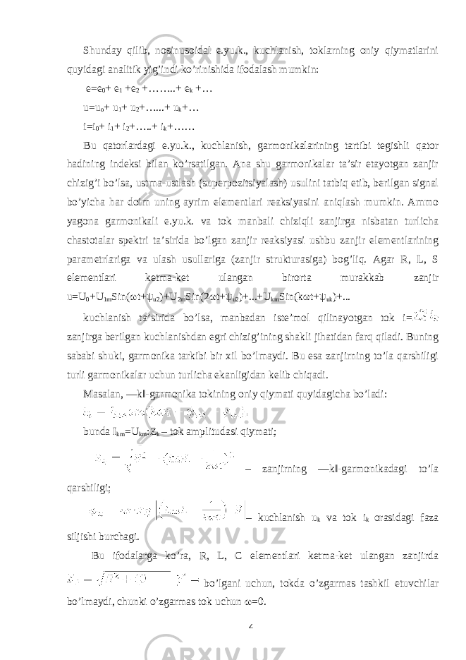 Shunday qilib, nosinusoidal e.yu.k., kuchlanish, toklarning oniy qiymatlarini quyidagi analitik yig’indi ko’rinishida ifodalash mumkin: e=e 0 + e 1 +e 2 +……..+ e k +… u=u o + u 1 + u 2 +…...+ u k +… i=i 0 + i 1 + i 2 +…..+ i k +…… Bu qatorlardagi e.yu.k., kuchlanish, garmonikalarining tartibi tegishli qator hadining indeksi bilan ko’rsatilgan. Ana shu garmonikalar ta’sir etayotgan zanjir chizig’i bo’lsa, ustma-ustlash (superpozitsiyalash) usulini tatbiq etib, berilgan signal bo’yicha har doim uning ayrim elementlari reaksiyasini aniqlash mumkin. Ammo yagona garmonikali e.yu.k. va tok manbali chiziqli zanjirga nisbatan turlicha chastotalar spektri ta’sirida bo’lgan zanjir reaksiyasi ushbu zanjir elementlarining parametrlariga va ulash usullariga (zanjir strukturasiga) bog’liq. Agar R, L, S elementlari ketma-ket ulangan birorta murakkab zanjir u=U 0 +U 1m Sin( ω t+ ψ u2 )+U 2m Sin(2 ω t+ ψ u2 )+...+U km Sin(k ω t+ ψ uk )+... kuchlanish ta’sirida bo’lsa, manbadan iste’mol qilinayotgan tok i= zanjirga berilgan kuchlanishdan egri chizig’ining shakli jihatidan farq qiladi. Buning sababi shuki, garmonika tarkibi bir xil bo’lmaydi. Bu esa zanjirning to’la qarshiligi turli garmonikalar uchun turlicha ekanligidan kelib chiqadi. Masalan, ―k‖-garmonika tokining oniy qiymati quyidagicha bo’ladi: bunda I km =U km :Z k – tok amplitudasi qiymati; – zanjirning ―k‖-garmonikadagi to’la qarshiligi; – kuchlanish u k va tok i k orasidagi faza siljishi burchagi. Bu ifodalarga ko’ra, R, L, C elementlari ketma-ket ulangan zanjirda bo’lgani uchun, tokda o’zgarmas tashkil etuvchilar bo’lmaydi, chunki o’zgarmas tok uchun ω =0. 4 