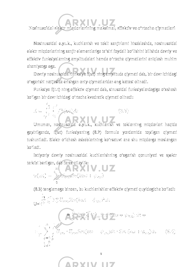  Nosinusoidal elektr miqdorlarining maksimal, effektiv va o’rtacha qiymatlari Nosinusoidal e.yu.k., kuchlanish va tokli zanjirlarni hisoblashda, nosinusoidal elektr miqdorlarining zanjir elementlariga ta’siri foydali bo’lishini bilishda davriy va effektiv funksiyalarning amplitudalari hamda o’rtacha qiymatlarini aniqlash muhim ahamiyatga ega. Davriy nosinusoidal funksiya f( ω t) ning amplituda qiymati deb, bir davr ichidagi o’zgarishi natijasida erishgan oniy qiymatlaridan eng kattasi olinadi. Funksiya f( t) ning effektiv qiymati deb, sinusoidal funksiyalardagiga o’xshash bo’lgan bir davr ichidagi o’rtacha kvadratik qiymati olinadi: Umuman, nosinusoidal e.yu.k., kuchlanish va toklarning miqdorlari haqida gapirilganda, f( ω t) funksiyaning (8.2) formula yordamida topilgan qiymati tushuniladi. Elektr o’lchash asboblarining ko’rsatuvi ana shu miqdorga moslangan bo’ladi. Ixtiyoriy davriy nosinusoidal kuchlanishning o’zgarish qonuniyati va spektr tarkibi berilgan, deb faraz qilaylik: (8.3) tenglamaga binoan, bu kuchlanishlar effektiv qiymati quyidagicha bo’ladi: U= 5 