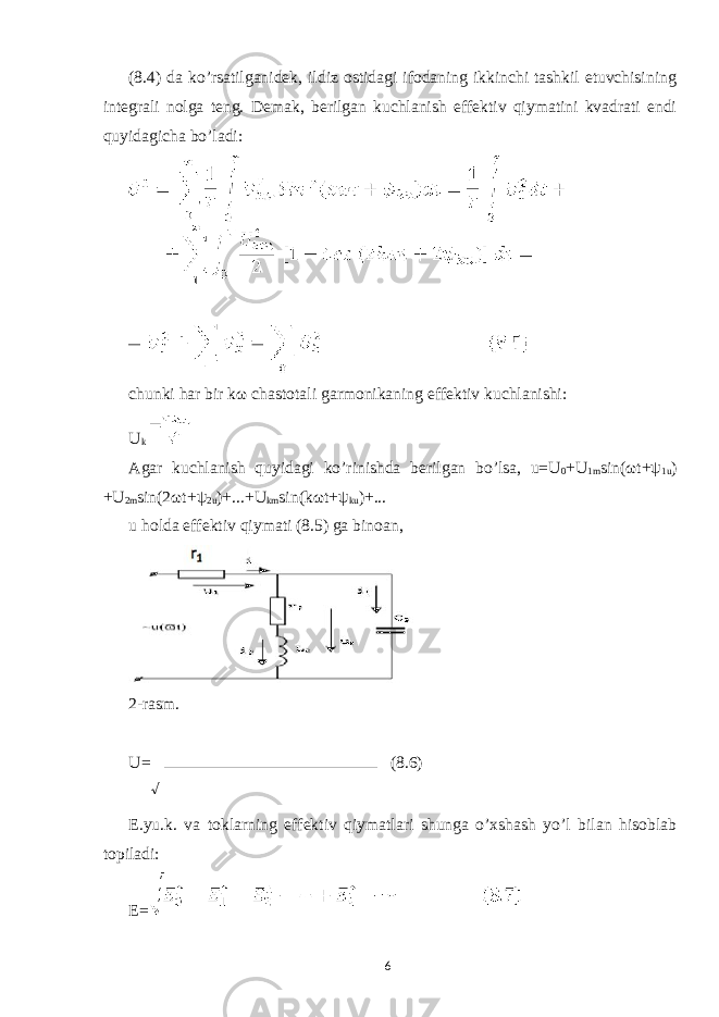(8.4) da ko’rsatilganidek, ildiz ostidagi ifodaning ikkinchi tashkil etuvchisining integrali nolga teng. Demak, berilgan kuchlanish effektiv qiymatini kvadrati endi quyidagicha bo’ladi: chunki har bir k ω chastotali garmonikaning effektiv kuchlanishi: U k Agar kuchlanish quyidagi ko’rinishda berilgan bo’lsa, u=U 0 +U 1m sin( ω t+ ψ 1u ) +U 2m sin(2 ω t+ ψ 2u )+...+U km sin(k ω t+ ψ ku )+... u holda effektiv qiymati (8.5) ga binoan, 2-rasm. U= (8.6) E.yu.k. va toklarning effektiv qiymatlari shunga o’xshash yo’l bilan hisoblab topiladi: E= 6 √ 