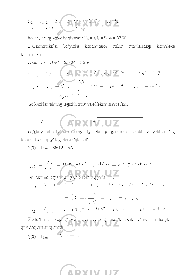  V bo’lib, uning effektiv qiymati: U 1 = r 1 I 1 = 8 4 = 32 V 5. Garmonikalar bo’yicha kondensator qobiq qismlaridagi kompleks kuchlanishlar: U 2(0) = U 0 – U 1(0 ) = 60- 24 = 36 V Bu kuchlanishning tegishli oniy va effektiv qiymatlari: 6. Aktiv-induktiv tarmoqdagi i 2 tokning garmonik tashkil etuvchilarining komplekslari quyidagicha aniqlanadi: i 2 (0) = I 2(0) = 36:12 = 3A Bu tokning tegishli oniy va effektiv qiymatlari: 7. Sig’im tarmoqdagi kompleks tok i 3 garmonik tashkil etuvchilar bo’yicha quyidagicha aniqlanadi: i 2 (0) = I 3(0) = √ + √ 