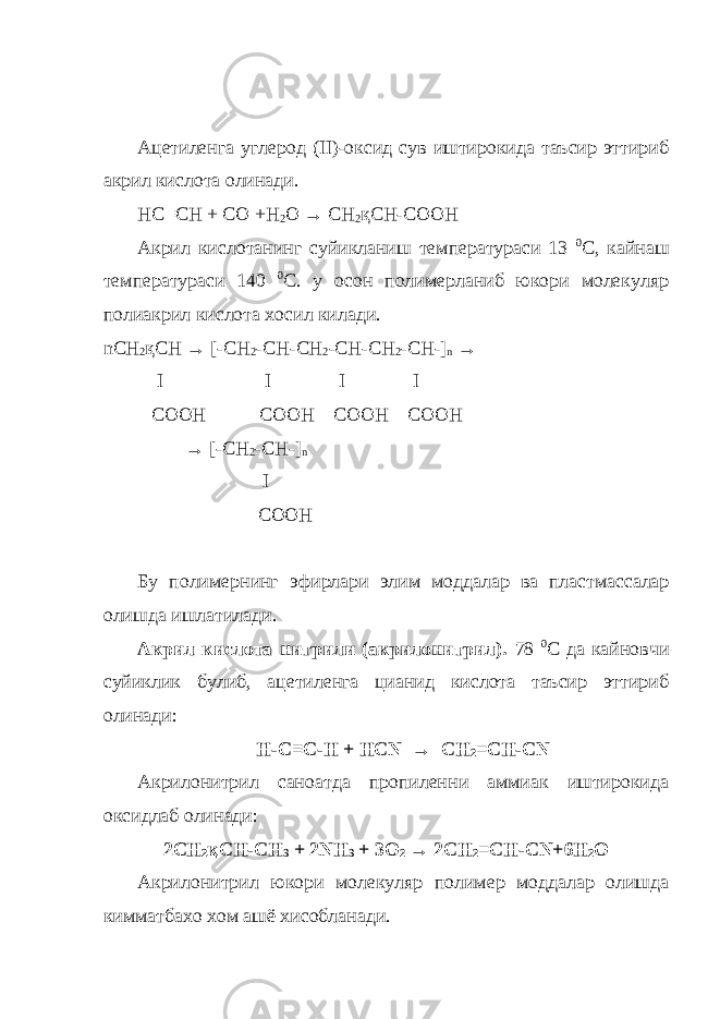 Ацетиленга углерод ( II )-оксид сув иштирокида таъсир эттириб акрил кислота олинади. HC≡CH + CO +H 2 O → CH 2 қCH-COOH Акрил кислотанинг суйикланиш температураси 13 0 С, кайнаш температураси 140 0 С. у осон полимерланиб юкори молекуляр полиакрил кислота хосил килади. nCH 2 қCH → [-CH 2 -CH-CH 2 -CH-CH 2 -CH-] n → I I I I COOH COOH COOH COOH → [-CH 2 -CH-] n I COOH Бу полимернинг эфирлари элим моддалар ва пластмассалар олишда ишлатилади . Акрил кислота нитрили (акрилонитрил). 78 0 С да кайновчи суйиклик булиб, ацетиленга цианид кислота таъсир эттириб олинади: H-C≡C-H + HCN → CH 2 =CH-CN Акрилонитрил саноатда пропиленни аммиак иштирокида оксидлаб олинади: 2CH 2 қCH-CH 3 + 2NH 3 + 3O 2 → 2CH 2 =CH-CN+6H 2 O Акрилонитрил юкори молекуляр полимер моддалар олишда кимматбахо хом ашё хисобланади. 