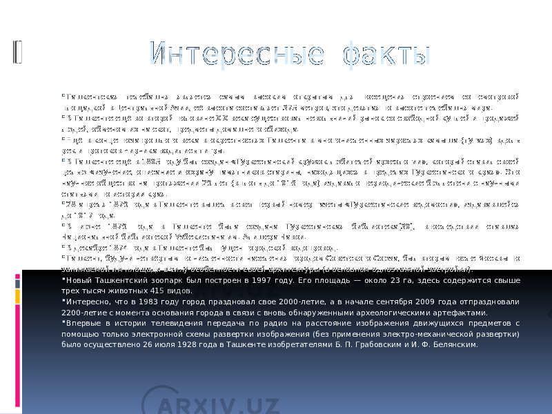 Интересные факты  Ташкентская телебашня является самым высоким открытым для посещения строением со смотровой площадкой в Центральной Азии, её высота составляет 375 метров, это девятая по высоте телебашня мира.  В Ташкенте ещё во второй половине XIX века существовал невольничий рынок со свободной куплей и продажей людей, обменом их на скот, предметы домашнего обихода.  Ещё в конце позапрошлого века в окрестностях Ташкента в многочисленных зарослях камыша (тугаях) вдоль рек и протоков Чирчика водились тигры.  В Ташкенте ещё в 1895 году был создан «Туркестанский кружок любителей археологии», который ставил своей целью «изучение, описание и охрану памятников старины, находящихся в пределах Туркестанского края». Это научное общество на протяжении 20 лет (вплоть до 1916 года) издавало периодические бюллетени с научными статьями по истории края.  28 апреля 1870 года в Ташкенте вышел в свет первый номер газеты «Туркестанские ведомости», издававшейся до 1917 года.  В июне 1870 года в Ташкенте была создана Туркестанская библиотека[39], впоследствии ставшая Национальной библиотекой Узбекистана им. Алишера Навои.  В декабре 1874 года в Ташкенте был пущен городской водопровод.  Ташкент, будучи четвёртым по численности населения городом Советского Союза, был вторым после Москвы по занимаемой им площади в силу особенности своей архитектуры (в основном одноэтажной застройки).  Новый Ташкентский зоопарк был построен в 1997 году. Его площадь — около 23 га, здесь содержится свыше трех тысяч животных 415 видов.  Интересно, что в 1983 году город праздновал свое 2000-летие, а в начале сентября 2009 года отпраздновали 2200-летие с момента основания города в связи с вновь обнаруженными археологическими артефактами.  Впервые в истории телевидения передача по радио на расстояние изображения движущихся предметов с помощью только электронной схемы развертки изображения (без применения электро-механической развертки) было осуществлено 26 июля 1928 года в Ташкенте изобретателями Б. П. Грабовским и И. Ф. Белянским. 