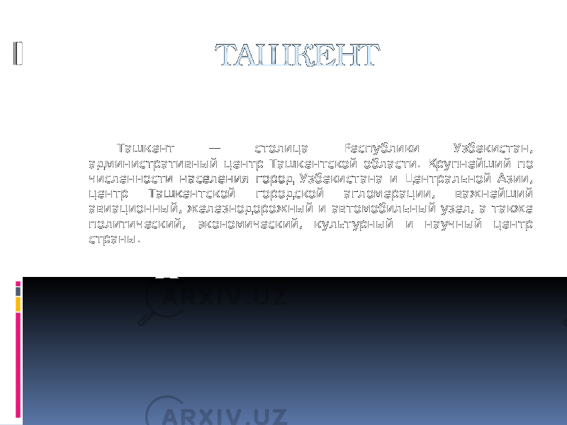 ТАШКЕНТ Ташкент — столица Республики Узбекистан, административный центр Ташкентской области. Крупнейший по численности населения город Узбекистана и Центральной Азии, центр Ташкентской городской агломерации, важнейший авиационный, железнодорожный и автомобильный узел, а также политический, экономический, культурный и научный центр страны. 