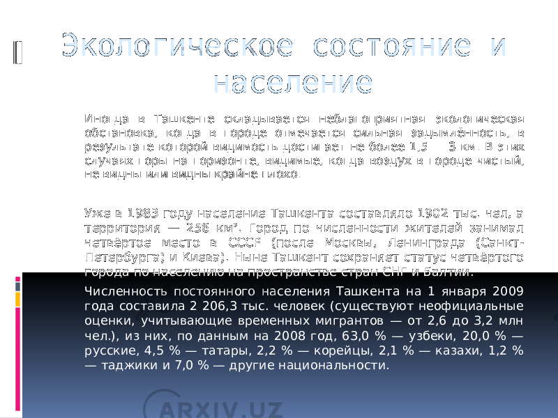 Экологическое состояние и население Иногда в Ташкенте складывается неблагоприятная экологическая обстановка, когда в городе отмечается сильная задымлённость, в результате которой видимость достигает не более 1,5 — 3 км. В этих случаях горы на горизонте, видимые, когда воздух в городе чистый, не видны или видны крайне плохо. Уже в 1983 году население Ташкента составляло 1902 тыс. чел, а территория — 256 км². Город по численности жителей занимал четвёртое место в СССР (после Москвы, Ленинграда (Санкт- Петербурга) и Киева). Ныне Ташкент сохраняет статус четвёртого города по населению на пространстве стран СНГ и Балтии. Численность постоянного населения Ташкента на 1 января 2009 года составила 2 206,3 тыс. человек (существуют неофициальные оценки, учитывающие временных мигрантов — от 2,6 до 3,2 млн чел.), из них, по данным на 2008 год, 63,0 % — узбеки, 20,0 % — русские, 4,5 % — татары, 2,2 % — корейцы, 2,1 % — казахи, 1,2 % — таджики и 7,0 % — другие национальности. 