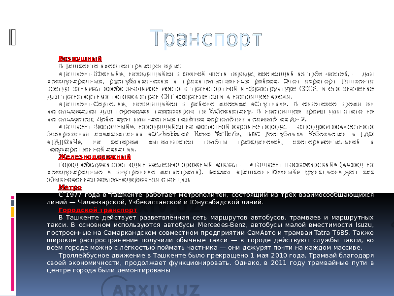 Транспорт Воздушный В Ташкенте имеются три аэропорта: «Ташкент-Южный», находящийся в южной части города, состоящий из трёх частей, — для международных, р е спубликанских и правительственных рейсов. Этот аэропорт Ташкента всегда занимал особо значимое место в транспортной инфраструктуре СССР, и его значение для транспортных потоков стран СНГ сохраняется и в настоящее время. «Ташкент-Сергели», находящийся в районе массива «Спутник». В советское время он использовался для перевозки пассажиров по Узбекистану. В настоящее время для этого не используется; Действует для частных полётов вертолётов и самолётов Ан-2. «Ташкент-Восточный», находящийся на восточной окраине города, — аэродром совместного базирования авиакомпании «O’zbekiston Havo Yo’llari», ВВС Республики Узбекистан и ГАО «ТАПОиЧ», на котором выполняются полёты гражданской, экспериментальной и государственной авиации. Железнодорожный Город обслуживают один железнодорожный вокзал — «Ташкент-Пассажирский» (выход на международные и внутренние магистрали). Вокзал «Ташкент-Южный» функционирует как обыкновенная железнодорожная станция. Метро С 1977 года в Ташкенте работает метрополитен, состоящий из трёх взаимосообщающихся линий — Чиланзарской, Узбекистанской и Юнусабадской линий. Городской транспорт В Ташкенте действует разветвлённая сеть маршрутов автобусов, трамваев и маршрутных такси. В основном используются автобусы Mercedes-Benz, автобусы малой вместимости Isuzu, построенные на Самаркандском совместном предприятии СамАвто и трамваи Tatra T6B5. Также широкое распространение получили обычные такси — в городе действуют службы такси, во всём городе можно с лёгкостью поймать частника — они дежурят почти на каждом массиве. Троллейбусное движение в Ташкенте было прекращено 1 мая 2010 года. Трамвай благодаря своей экономичности, продолжает функционировать. Однако, в 2011 году трамвайные пути в центре города были демонтированы 