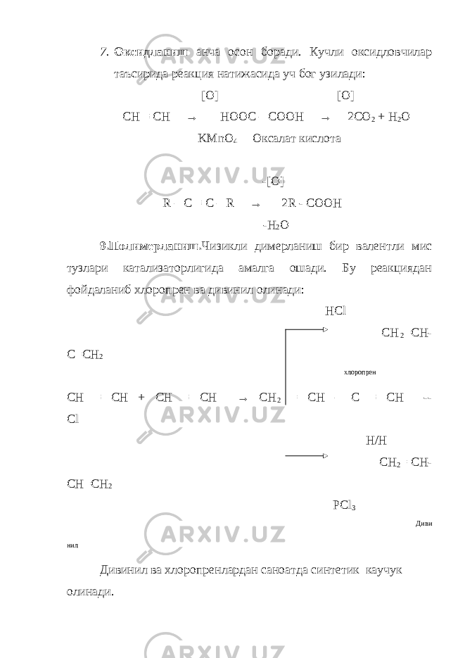 7. Оксидланиш анча осон боради. Кучли оксидловчилар таъсирида реакция натижасида уч бог узилади: [O] [O] CH ≡ CH → HOOC – COOH → 2CO 2 + H 2 O KMnO 4 Оксалат кислота -[O] R – C ≡ C – R → 2R - COOH - H 2 O 9.Полимерланиш. Чизикли димерланиш бир валентли мис тузлари катализаторлигида амалга ошади. Бу реакциядан фойдаланиб хлоропрен ва дивинил олинади: HCl CH 2 =CH- C=CH 2 хлоропрен СН ≡ СН + СН ≡ СН → СН 2 = СН – С ≡ СН -- Cl Н / Н CH 2 = CH- CH=CH 2 PCl 3 Диви нил Дивинил ва хлоропренлардан саноатда синтетик каучук олинади. 