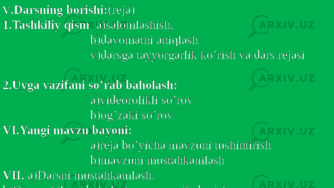 V .Darsning borishi: (reja) 1.Tashkiliy qism a)salomlashish, b)davomatni aniqlash v)darsga tayyorgarlik ko’rish va dars rejasi 2.Uyga vazifani so’rab baholash: a)videorolikli so’rov b)og’zaki so’rov VI.Yangi mavzu bayoni: a)reja bo’yicha mavzuni tushintirish b)mavzuni mustahkamlash VII. a)Darsni mustahkamlash. b)O‘quvchilarni baholash, uyga vazifa berish . 