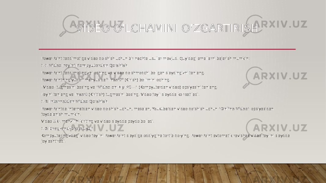 VIDEO O&#39;LCHAMINI O&#39;ZGARTIRISH PowerPoint taqdimotiga video qo&#39;shish uchun bir nechta usullar mavjud. Quyidagi amallarni bajarish mumkin: 1.1 Video Faylni Kompyuterdan Qo&#39;shish PowerPoint taqdimotingizni oching va video qo&#39;shmoqchi bo&#39;lgan slaydingizni tanlang. PowerPointning yuqori menyusida &#34;Insert&#34; (Kirish) bo&#39;limini oching. &#34;Video&#34; tugmasini bosing va &#34;Video on My PC...&#34; (Kompyuterdan video) opsiyasini tanlang. Faylni tanlang va Insert (Kiritish) tugmasini bosing. Video fayli slaydda ko&#39;rsatiladi. 1.2 Internetdan Video Qo&#39;shish PowerPointda internetdan video qo&#39;shish uchun, masalan, YouTube’dan video qo’shish uchun &#34;Online Video&#34; opsiyasidan foydalanish mumkin. Video URL manzilini kiriting va video slaydda paydo bo&#39;ladi. 1.3 Drag-and-Drop Usuli Kompyuteringizdagi video faylini PowerPoint slaydiga oddiygina tortib qo&#39;ying. PowerPoint avtomatik ravishda video faylini slaydda joylashtiradi. 