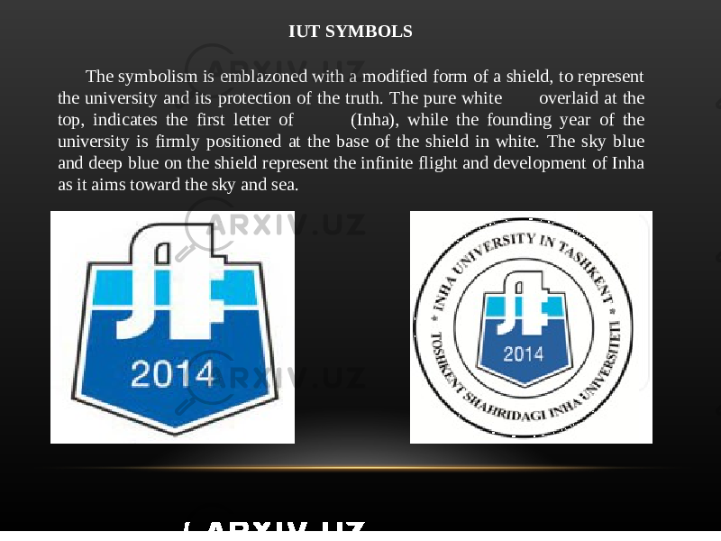 IUT SYMBOLS The symbolism is emblazoned with a modified form of a shield, to represent the university and its protection of the truth. The pure white 仁 overlaid at the top, indicates the first letter of 仁仁 (Inha), while the founding year of the university is firmly positioned at the base of the shield in white. The sky blue and deep blue on the shield represent the infinite flight and development of Inha as it aims toward the sky and sea. 