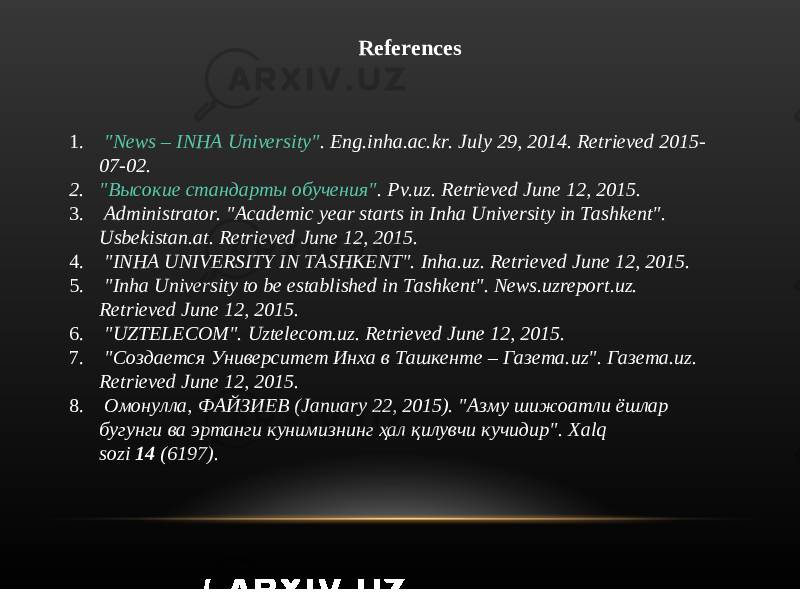 References 1.   &#34;News – INHA University&#34; . Eng.inha.ac.kr. July 29, 2014. Retrieved 2015- 07-02. 2. &#34; Высокие стандарты обучения&#34; . Pv.uz. Retrieved June 12, 2015. 3.   Administrator. &#34;Academic year starts in Inha University in Tashkent&#34;. Usbekistan.at. Retrieved June 12, 2015. 4.   &#34;INHA UNIVERSITY IN TASHKENT&#34;. Inha.uz. Retrieved June 12, 2015. 5.   &#34;Inha University to be established in Tashkent&#34;. News.uzreport.uz. Retrieved June 12, 2015. 6.   &#34;UZTELECOM&#34;. Uztelecom.uz. Retrieved June 12, 2015. 7.   &#34; Создается Университет Инха в Ташкенте – Газета. uz&#34;.  Газета. uz. Retrieved June 12, 2015. 8.   Омонулла, ФАЙЗИЕВ ( January 22, 2015). &#34; Азму шижоатли ёшлар бугунги ва эртанги кунимизнинг ҳал қилувчи кучидир&#34;.  Xalq sozi  14  (6197). 