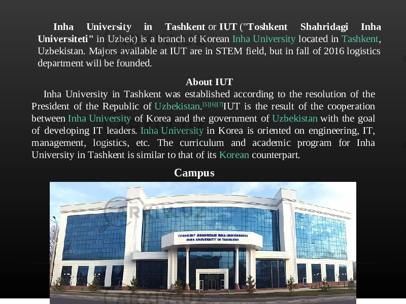 Inha University in Tashkent  or  IUT  (&#34; Toshkent Shahridagi Inha Universiteti&#34;  in Uzbek) is a branch of Korean  Inha University  located in  Tashkent , Uzbekistan. Majors available at IUT are in STEM field, but in fall of 2016 logistics department will be founded. About IUT Inha University in Tashkent was established according to the resolution of the President of the Republic of  Uzbekistan . [5] [6] [7] IUT is the result of the cooperation between  Inha University  of Korea and the government of  Uzbekistan  with the goal of developing IT leaders.  Inha University  in Korea is oriented on engineering, IT, management, logistics, etc. The curriculum and academic program for Inha University in Tashkent is similar to that of its  Korean  counterpart. Campus 