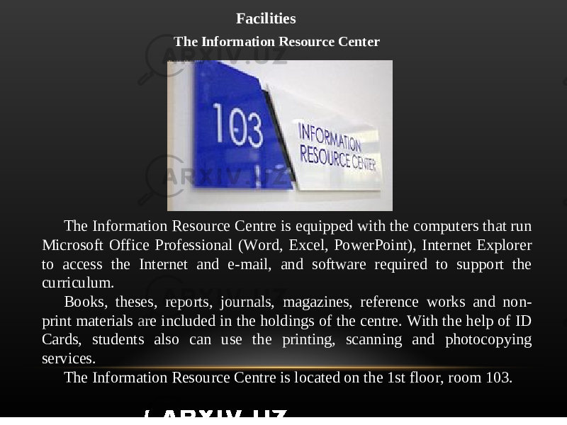Facilities The Information Resource Center The Information Resource Centre is equipped with the computers that run Microsoft Office Professional (Word, Excel, PowerPoint), Internet Explorer to access the Internet and e-mail, and software required to support the curriculum. Books, theses, reports, journals, magazines, reference works and non- print materials are included in the holdings of the centre. With the help of ID Cards, students also can use the printing, scanning and photocopying services. The Information Resource Centre is located on the 1st floor, room 103. 