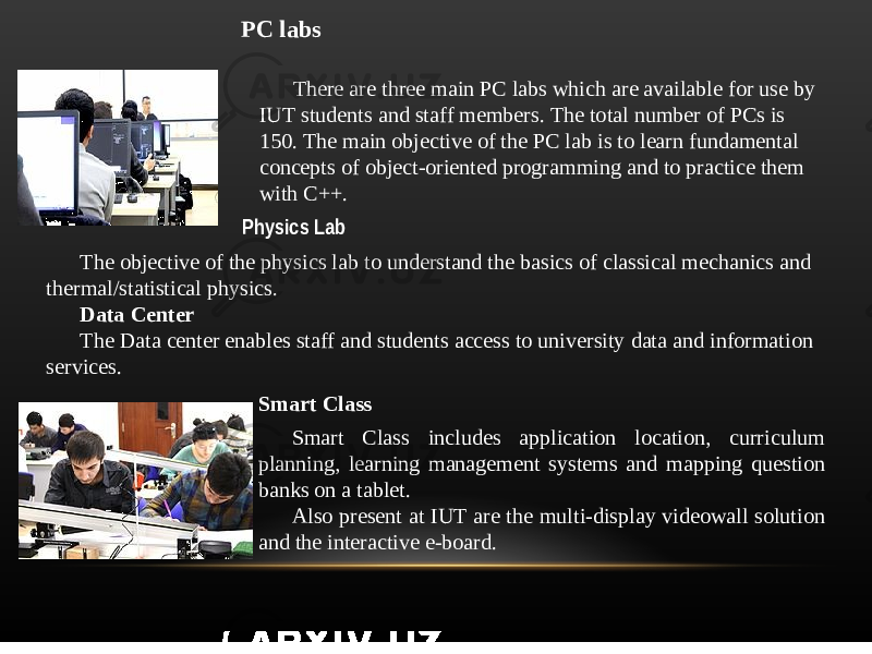 PC labs There are three main PC labs which are available for use by IUT students and staff members. The total number of PCs is 150. The main objective of the PC lab is to learn fundamental concepts of object-oriented programming and to practice them with C++. Physics Lab The objective of the physics lab to understand the basics of classical mechanics and thermal/statistical physics. Data Center The Data center enables staff and students access to university data and information services. Smart Class Smart Class includes application location, curriculum planning, learning management systems and mapping question banks on a tablet. Also present at IUT are the multi-display videowall solution and the interactive e-board. 