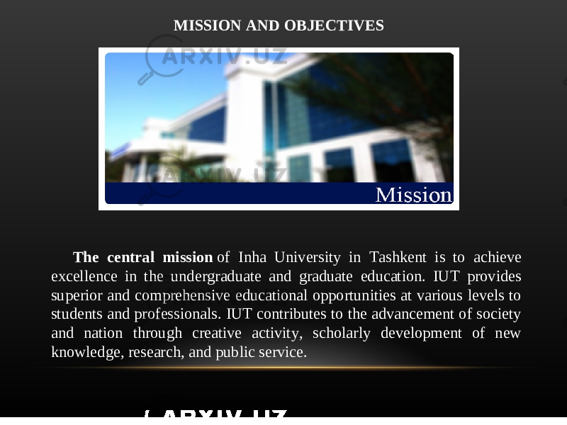 MISSION AND OBJECTIVES The central mission  of Inha University in Tashkent is to achieve excellence in the undergraduate and graduate education. IUT provides superior and comprehensive educational opportunities at various levels to students and professionals. IUT contributes to the advancement of society and nation through creative activity, scholarly development of new knowledge, research, and public service. 