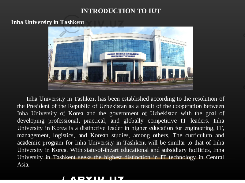 INTRODUCTION TO IUT Inha University in Tashkent Inha University in Tashkent has been established according to the resolution of the President of the Republic of Uzbekistan as a result of the cooperation between Inha University of Korea and the government of Uzbekistan with the goal of developing professional, practical, and globally competitive IT leaders. Inha University in Korea is a distinctive leader in higher education for engineering, IT, management, logistics, and Korean studies, among others. The curriculum and academic program for Inha University in Tashkent will be similar to that of Inha University in Korea. With state-of-theart educational and subsidiary facilities, Inha University in Tashkent seeks the highest distinction in IT technology in Central Asia. 