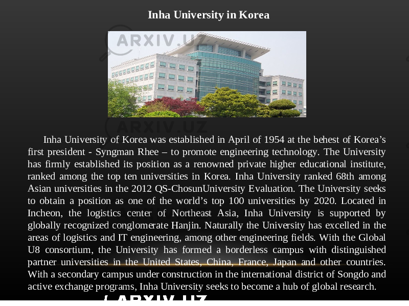 Inha University in Korea Inha University of Korea was established in April of 1954 at the behest of Korea’s first president - Syngman Rhee – to promote engineering technology. The University has firmly established its position as a renowned private higher educational institute, ranked among the top ten universities in Korea. Inha University ranked 68th among Asian universities in the 2012 QS-ChosunUniversity Evaluation. The University seeks to obtain a position as one of the world’s top 100 universities by 2020. Located in Incheon, the logistics center of Northeast Asia, Inha University is supported by globally recognized conglomerate Hanjin. Naturally the University has excelled in the areas of logistics and IT engineering, among other engineering fields. With the Global U8 consortium, the University has formed a borderless campus with distinguished partner universities in the United States, China, France, Japan and other countries. With a secondary campus under construction in the international district of Songdo and active exchange programs, Inha University seeks to become a hub of global research. 