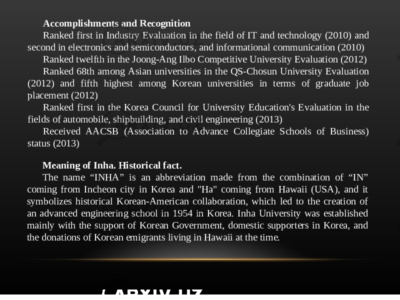 Accomplishments and Recognition Ranked first in Industry Evaluation in the field of IT and technology (2010) and second in electronics and semiconductors, and informational communication (2010) Ranked twelfth in the Joong-Ang Ilbo Competitive University Evaluation (2012) Ranked 68th among Asian universities in the QS-Chosun University Evaluation (2012) and fifth highest among Korean universities in terms of graduate job placement (2012) Ranked first in the Korea Council for University Education&#39;s Evaluation in the fields of automobile, shipbuilding, and civil engineering (2013) Received AACSB (Association to Advance Collegiate Schools of Business) status (2013) Meaning of Inha. Historical fact. The name “INHA” is an abbreviation made from the combination of “IN” coming from Incheon city in Korea and &#34;Ha&#34; coming from Hawaii (USA), and it symbolizes historical Korean-American collaboration, which led to the creation of an advanced engineering school in 1954 in Korea. Inha University was established mainly with the support of Korean Government, domestic supporters in Korea, and the donations of Korean emigrants living in Hawaii at the time. 