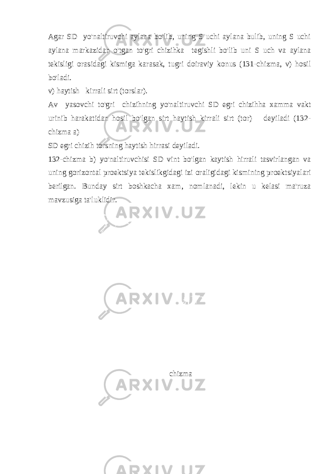 Agar SD yo&#39;naltiruvchi aylana bo&#39;lib, uning S uchi aylana bulib, uning S uchi aylana markazidan o&#39;tgan to&#39;gri chizihka tegishli bo&#39;lib uni S uch va aylana tekisligi orasidagi kismiga karasak, tugri doiraviy konus (131-chizma, v) hosil bo&#39;ladi. v) haytish kirrali sirt (torslar). Av yasovchi to&#39;gri chizihning yo&#39;naltiruvchi SD egri chizihha xamma vakt urinib harakatidan hosil bo&#39;lgan sirt haytish kirrali sirt (tor) deyiladi (132- chizma a) SD egri chizih torsning haytish hirrasi deyiladi. 132-chizma b) yo&#39;naltiruvchisi SD vint bo&#39;lgan kaytish hirrali tasvirlangan va uning gorizontal proektsiya tekislikgidagi izi oraligidagi kismining proektsiyalari berilgan. Bunday sirt boshkacha xam, nomlanadi, lekin u kelasi ma&#39;ruza mavzusiga ta&#39;luklidir. chizma 