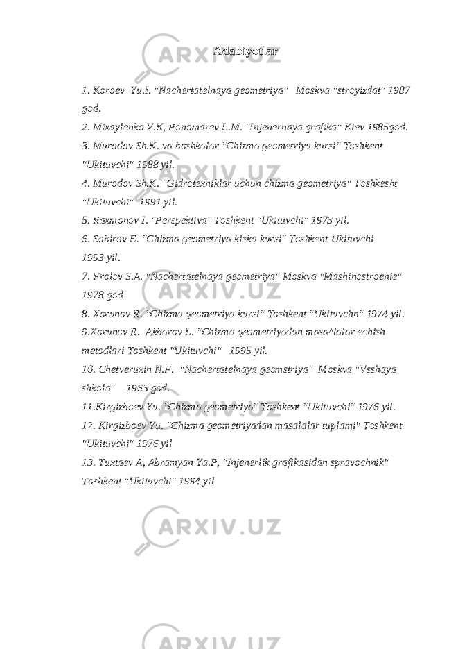 Adabiyotlar 1. Koroev Yu.I. &#34;Nachertatelnaya geometriya&#34; Moskva &#34;stroyizdat&#34; 1987 god. 2. Mixaylenko V.K, Ponomarev L.M. &#34;Injenernaya grafika&#34; Kiev 1985god. 3. Murodov Sh.K. va boshkalar &#34;Chizma geometriya kursi&#34; Toshkent &#34;Ukituvchi&#34; 1988 yil. 4. Murodov Sh.K. &#34;Gidrotexniklar uchun chizma geometriya&#34; Toshkesht &#34;Ukituvchi&#34; 1991 yil. 5. Raxmonov I. &#34;Perspektiva&#34; Toshkent &#34;Ukituvchi&#34; 1973 yil. 6. Sobirov E. &#34;Chizma geometriya kiska kursi&#34; Toshkent Ukituvchi 1993 yil. 7. Frolov S.A. &#34;Nachertatelnaya geometriya&#34; Moskva &#34;Mashinostroenie&#34; 1978 god 8. Xorunov R. &#34;Chizma geometriya kursi&#34; Toshkent &#34;Ukituvchn&#34; 1974 yil. 9.Xorunov R. Akbarov L. &#34;Chizma geometriyadan masa^lalar echish metodlari Toshkent &#34;Ukituvchi&#34; 1995 yil. 10. Chetveruxin N.F. &#34;Nachertatelnaya geomstriya&#34; Moskva &#34;Vsshaya shkola&#34; 1963 god. 11.Kirgizboev Yu. &#34;Chizma geometriya&#34; Toshkent &#34;Ukituvchi&#34; 1976 yil. 12. Kirgizboev Yu. &#34;Chizma geometriyadan masalalar tuplami&#34; Toshkent &#34;Ukituvchi&#34; 1976 yil 13. Tuxtaev A, Abramyan Ya.P, &#34;Injenerlik grafikasidan spravochnik&#34; Toshkent &#34;Ukituvchi&#34; 1994 yil 