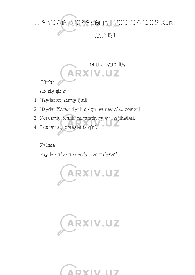 HAYDAR XORAZMIY IJODIDA DOSTON JANRI MUNDARIJA Kirish Asosiy qism 1. Haydar xorazmiy ijodi 2. Haydar Xоrazmiyning «gul va navro`z» dоstоni 3. Xоrazmiy pоetik mahоratining ayrim jihatlari. 4. Dоstоndagi оbrazlar talqini. Xulosa Foydalanilgan adabiyotlar ro’yxati 