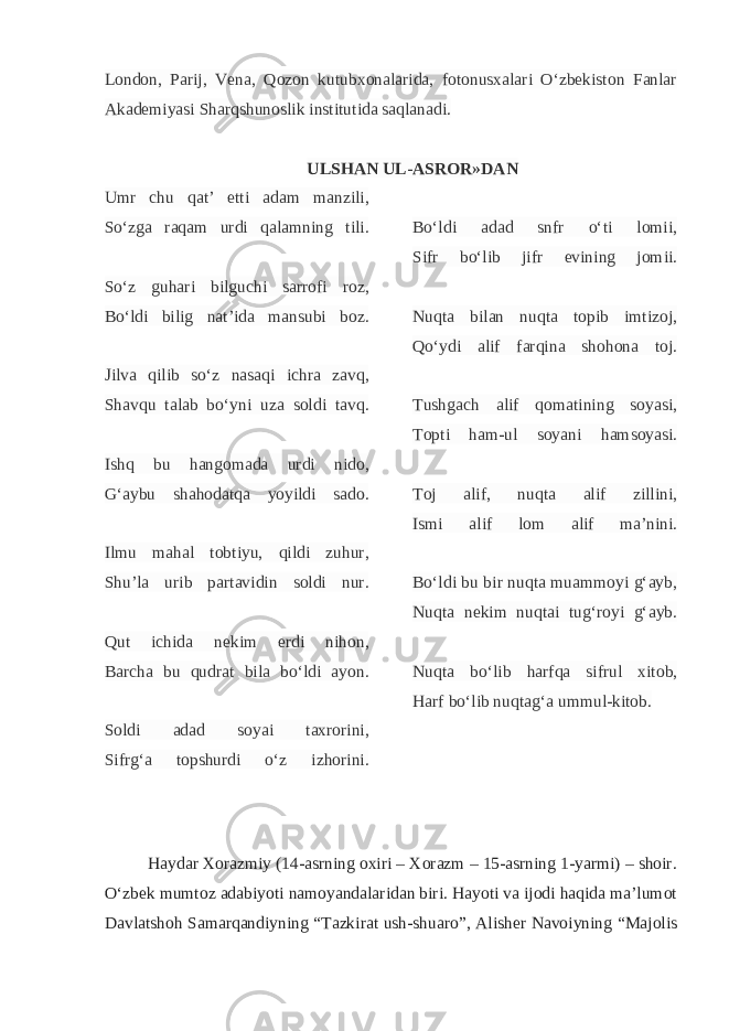 London, Parij, Vena, Qozon kutubxonalarida, fotonusxalari O‘zbekiston Fanlar Akademiyasi Sharqshunoslik institutida saqlanadi. ULSHAN UL-ASROR»DAN Umr chu qat’ etti adam manzili, So‘zga raqam urdi qalamning tili. So‘z guhari bilguchi sarrofi roz, Bo‘ldi bilig nat’ida mansubi boz. Jilva qilib so‘z nasaqi ichra zavq, Shavqu talab bo‘yni uza soldi tavq. Ishq bu hangomada urdi nido, G‘aybu shahodatqa yoyildi sado. Ilmu mahal tobtiyu, qildi zuhur, Shu’la urib partavidin soldi nur. Qut ichida nekim erdi nihon, Barcha bu qudrat bila bo‘ldi ayon. Soldi adad soyai taxrorini, Sifrg‘a topshurdi o‘z izhorini. Bo‘ldi adad snfr o‘ti lomii, Sifr bo‘lib jifr evining jomii. Nuqta bilan nuqta topib imtizoj, Qo‘ydi alif farqina shohona toj. Tushgach alif qomatining soyasi, Topti ham-ul soyani hamsoyasi. Toj alif, nuqta alif zillini, Ismi alif lom alif ma’nini. Bo‘ldi bu bir nuqta muammoyi g‘ayb, Nuqta nekim nuqtai tug‘royi g‘ayb. Nuqta bo‘lib harfqa sifrul xitob, Harf bo‘lib nuqtag‘a ummul-kitob. Haydar Xorazmiy (14-asrning oxiri – Xorazm – 15-asrning 1-yarmi) – shoir. O‘zbek mumtoz adabiyoti namoyandalaridan biri. Hayoti va ijodi haqida ma’lumot Davlatshoh Samarqandiyning “Tazkirat ush-shuaro”, Alisher Navoiyning “Majolis 