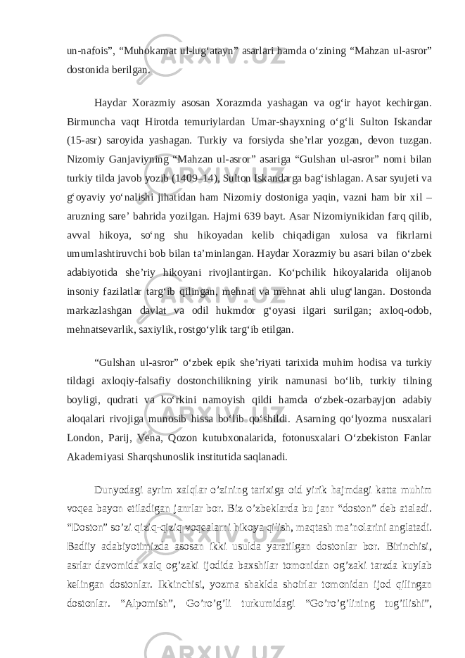 un-nafois”, “Muhokamat ul-lug‘atayn” asarlari hamda o‘zining “Mahzan ul-asror” dostonida berilgan. Haydar Xorazmiy asosan Xorazmda yashagan va og‘ir hayot kechirgan. Birmuncha vaqt Hirotda temuriylardan Umar-shayxning o‘g‘li Sulton Iskandar (15-asr) saroyida yashagan. Turkiy va forsiyda she’rlar yozgan, devon tuzgan. Nizomiy Ganjaviyning “Mahzan ul-asror” asariga “Gulshan ul-asror” nomi bilan turkiy tilda javob yozib (1409–14), Sulton Iskandarga bag‘ishlagan. Asar syujeti va g‘oyaviy yo‘nalishi jihatidan ham Nizomiy dostoniga yaqin, vazni ham bir xil – aruzning sare’ bahrida yozilgan. Hajmi 639 bayt. Asar Nizomiynikidan farq qilib, avval hikoya, so‘ng shu hikoyadan kelib chiqadigan xulosa va fikrlarni umumlashtiruvchi bob bilan ta’minlangan. Haydar Xorazmiy bu asari bilan o‘zbek adabiyotida she’riy hikoyani rivojlantirgan. Ko‘pchilik hikoyalarida olijanob insoniy fazilatlar targ‘ib qilingan, mehnat va mehnat ahli ulug‘langan. Dostonda markazlashgan davlat va odil hukmdor g‘oyasi ilgari surilgan; axloq-odob, mehnatsevarlik, saxiylik, rostgo‘ylik targ‘ib etilgan. “Gulshan ul-asror” o‘zbek epik she’riyati tarixida muhim hodisa va turkiy tildagi axloqiy-falsafiy dostonchilikning yirik namunasi bo‘lib, turkiy tilning boyligi, qudrati va ko‘rkini namoyish qildi hamda o‘zbek-ozarbayjon adabiy aloqalari rivojiga munosib hissa bo‘lib qo‘shildi. Asarning qo‘lyozma nusxalari London, Parij, Vena, Qozon kutubxonalarida, fotonusxalari O‘zbekiston Fanlar Akademiyasi Sharqshunoslik institutida saqlanadi. Dunyodagi ayrim xalqlar o’zining tarixiga oid yirik hajmdagi katta muhim voqea bayon etiladigan janrlar bor. Biz o’zbeklarda bu janr “doston” deb ataladi. “Doston” so’zi qiziq-qiziq voqealarni hikoya qilish, maqtash ma’nolarini anglatadi. Badiiy adabiyotimizda asosan ikki usulda yaratilgan dostonlar bor. Birinchisi, asrlar davomida xalq og’zaki ijodida baxshilar tomonidan og’zaki tarzda kuylab kelingan dostonlar. Ikkinchisi, yozma shaklda shoirlar tomonidan ijod qilingan dostonlar. “Alpomish”, Go’ro’g’li turkumidagi “Go’ro’g’lining tug’ilishi”, 