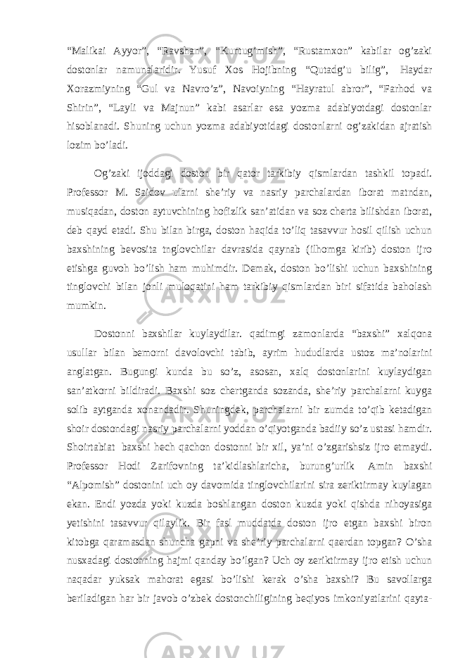 “Malikai Ayyor”, “Ravshan”, “Kuntug’mish”, “Rustamxon” kabilar og’zaki dostonlar namunalaridir. Yusuf Xos Hojibning “Qutadg’u bilig”,   Haydar Xorazmiyning “Gul va Navro’z”, Navoiyning “Hayratul abror”, “Farhod va Shirin”, “Layli va Majnun” kabi asarlar esa yozma adabiyotdagi dostonlar hisoblanadi. Shuning uchun yozma adabiyotidagi dostonlarni og’zakidan ajratish lozim bo’ladi. Og’zaki ijoddagi doston bir qator tarkibiy qismlardan tashkil topadi. Professor M. Saidov ularni she’riy va nasriy parchalardan iborat matndan, musiqadan, doston aytuvchining hofizlik san’atidan va soz cherta bilishdan iborat, deb qayd etadi. Shu bilan birga, doston haqida to’liq tasavvur hosil qilish uchun baxshining bevosita tnglovchilar davrasida qaynab (ilhomga kirib) doston ijro etishga guvoh bo’lish ham muhimdir. Demak, doston bo’lishi uchun baxshining tinglovchi bilan jonli muloqatini ham tarkibiy qismlardan biri sifatida baholash mumkin. Dostonni baxshilar kuylaydilar. qadimgi zamonlarda “baxshi” xalqona usullar bilan bemorni davolovchi tabib, ayrim hududlarda ustoz ma’nolarini anglatgan. Bugungi kunda bu so’z, asosan, xalq dostonlarini kuylaydigan san’atkorni bildiradi. Baxshi soz chertganda sozanda, she’riy parchalarni kuyga solib aytganda xonandadir. Shuningdek, parchalarni bir zumda to’qib ketadigan shoir dostondagi nasriy parchalarni yoddan o’qiyotganda badiiy so’z ustasi hamdir. Shoirtabiat   baxshi hech qachon dostonni bir xil, ya’ni o’zgarishsiz ijro etmaydi. Professor Hodi Zarifovning ta’kidlashlaricha, burung’urlik   Amin baxshi “Alpomish” dostonini uch oy davomida tinglovchilarini sira zeriktirmay kuylagan ekan. Endi yozda yoki kuzda boshlangan doston kuzda yoki qishda nihoyasiga yetishini tasavvur qilaylik. Bir fasl muddatda doston ijro etgan baxshi biron kitobga qaramasdan shuncha gapni va she’riy parchalarni qaerdan topgan? O’sha nusxadagi dostonning hajmi qanday bo’lgan? Uch oy zeriktirmay ijro etish uchun naqadar yuksak mahorat egasi bo’lishi kerak o’sha baxshi? Bu savollarga beriladigan har bir javob o’zbek dostonchiligining beqiyos imkoniyatlarini qayta- 