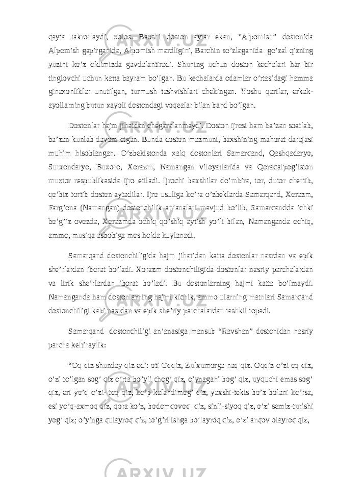 qayta takrorlaydi, xolos. Baxshi doston aytar ekan, “Alpomish” dostonida Alpomish gapirganida, Alpomish mardligini, Barchin so’zlaganida   go’zal qizning yuzini ko’z oldimizda gavdalantiradi. Shuning uchun doston kechalari har bir tinglovchi uchun katta bayram bo’lgan. Bu kechalarda odamlar o’rtasidagi hamma ginaxonliklar unutilgan, turmush tashvishlari chekingan. Yoshu qarilar, erkak- ayollarning butun xayoli dostondagi voqealar bilan band bo’lgan. Dostonlar hajm jihatdan chegaralanmaydi. Doston ijrosi ham ba’zan soatlab, ba’zan kunlab davom etgan. Bunda doston mazmuni, baxshining mahorat darajasi muhim hisoblangan. O’zbekistonda xalq dostonlari Samarqand, Qashqadaryo, Surxondaryo, Buxoro, Xorazm, Namangan viloyatlarida va Qoraqalpog’iston muxtor respublikasida ijro etiladi. Ijrochi baxshilar do’mbira, tor, dutor chertib, qo’biz tortib doston aytadilar. Ijro usuliga ko’ra o’zbeklarda Samarqand, Xorazm, Farg’ona (Namangan) dostonchilik an’analari mavjud bo’lib, Samarqandda ichki bo’g’iz ovozda, Xorazmda ochiq qo’shiq aytish yo’li bilan, Namanganda ochiq, ammo, musiqa asbobiga mos holda kuylanadi. Samarqand dostonchiligida hajm jihatidan katta dostonlar nasrdan va epik she’rlardan iborat bo’ladi. Xorazm dostonchiligida dostonlar nasriy parchalardan va lirik she’rlardan iborat bo’ladi. Bu dostonlarning hajmi katta bo’lmaydi. Namanganda ham dostonlarning hajmi kichik, ammo ularning matnlari Samarqand dostonchiligi kabi nasrdan va epik she’riy parchalardan tashkil topadi. Samarqand   dostonchiligi an’anasiga mansub “Ravshan” dostonidan nasriy parcha keltiraylik: “Oq qiz shunday qiz edi: oti Oqqiz, Zulxumorga naq qiz. Oqqiz o’zi oq qiz, o’zi to’lgan sog’ qiz o’rta bo’yli chog’ qiz, o’ynagani bog’ qiz, uyquchi emas sog’ qiz, eri yo’q o’zi- toq qiz, ko’p kalandimog’ qiz, yaxshi-tekis bo’z bolani ko’rsa, esi yo’q-axmoq qiz, qora ko’z, bodomqovoq   qiz, sinli-siyoq qiz, o’zi semiz-turishi yog’ qiz; o’yinga qulayroq qiz, to’g’ri ishga bo’layroq qiz, o’zi anqov olayroq qiz,   