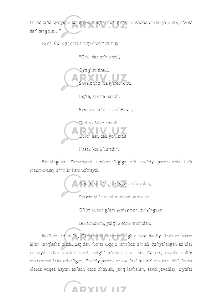 tanasi to’sh qo’ygan keng qiz, sarg’isi do’ng qiz, urushqoq emas- jo’n qiz, a’zosi bari teng qiz…” Endi   she’riy parchalarga diqqat qiling:   “Chu, deb otin uradi, Oyog’ini tiradi. Suvsiz cho’lda g’irko’k ot, Irg’ib, sakrab boradi. Suvsiz cho’lda mard Hasan, Qattiq qistab boradi. Obro’ ber, deb yo’llarda Hasan ketib boradi”.   Shuningdek, Samarqand dostonchiligiga oid she’riy parchalarda lirik mazmundagi o’rinlar ham uchraydi:   Paydo bo’ldim, ikki gavhar donadan, Parvoz qilib uchdim manzilxonadan, O’lim uchun g’am yemayman, bo’yingdan. Bir armonim, yolg’iz edim enamdan. Ma’lum bo’ladiki, Samarqand dostonchiligida nasr badiiy jihatdan nazm bilan tenglasha oladi. Saj’dan iborat Oqqiz ta’rifida o’nlab qofiyalangan so’zlar uchraydi. Ular orasida hazil, kulgili o’rinlar ham bor. Demak, nasrda badiiy mukammallikka erishilgan. She’riy parchalar esa ikki xil bo’lar ekan. Ko’pincha ularda voqea bayon etiladi: otda chopish, jang lavhalari, savol-javoblar, ziyofat 