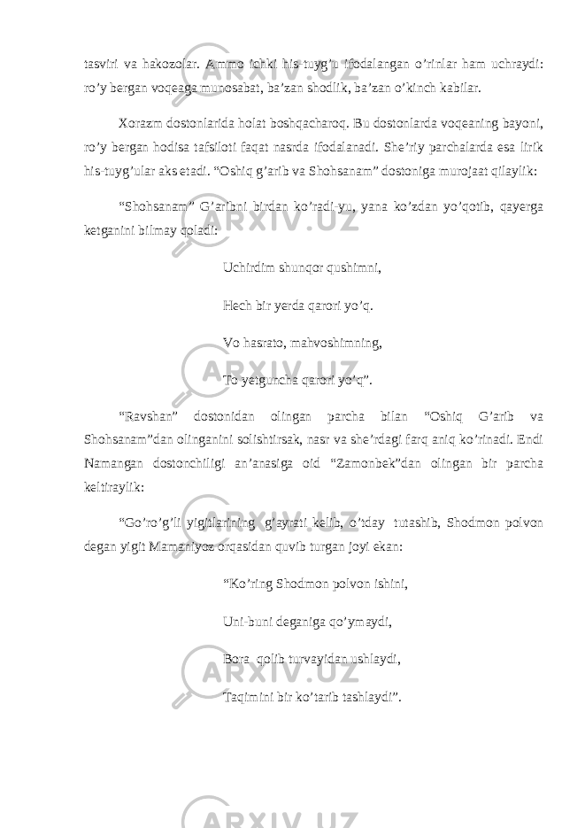 tasviri va hakozolar. Ammo ichki his-tuyg’u ifodalangan o’rinlar ham uchraydi: ro’y bergan voqeaga munosabat, ba’zan shodlik, ba’zan o’kinch kabilar. Xorazm dostonlarida holat boshqacharoq. Bu dostonlarda voqeaning bayoni, ro’y bergan hodisa tafsiloti faqat nasrda ifodalanadi. She’riy parchalarda esa lirik his-tuyg’ular aks etadi. “Oshiq g’arib va Shohsanam” dostoniga murojaat qilaylik: “Shohsanam” G’aribni birdan ko’radi-yu, yana ko’zdan yo’qotib, qayerga ketganini bilmay qoladi: Uchirdim shunqor qushimni, Hech bir yerda qarori yo’q. Vo hasrato, mahvoshimning, To yetguncha qarori yo’q”.   “Ravshan” dostonidan olingan parcha bilan “Oshiq G’arib va Shohsanam”dan olinganini solishtirsak, nasr va she’rdagi farq aniq ko’rinadi. Endi Namangan dostonchiligi an’anasiga oid “Zamonbek”dan olingan bir parcha keltiraylik: “Go’ro’g’li yigitlarining   g’ayrati kelib, o’tday   tutashib, Shodmon polvon degan yigit Mamaniyoz orqasidan quvib turgan joyi ekan:   “Ko’ring Shodmon polvon ishini, Uni-buni deganiga qo’ymaydi, Bora   qolib turvayidan ushlaydi, Taqimini bir ko’tarib tashlaydi”.   